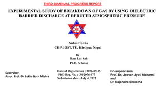 EXPERIMENTAL STUDY OF BREAKDOWN OF GAS BY USING DIELECTRIC
BARRIER DISCHARGE AT REDUCED ATMOSPHERIC PRESSURE
Submitted to
CDP, IOST, TU, Kirtipur, Nepal
By
Ram Lal Sah
Ph.D. Scholar
Date of Registration : 2076-09-15
PhD Reg. No. : 34/2076-077
Submission date: July 4, 2022
Co-supervisors
Prof. Dr. Jeevan Jyoti Nakarmi
and
Dr. Rajendra Shrestha
Supervisor
Assoc. Prof. Dr. Lekha Nath Mishra
THIRD BIANNUAL PROGRESS REPORT
 