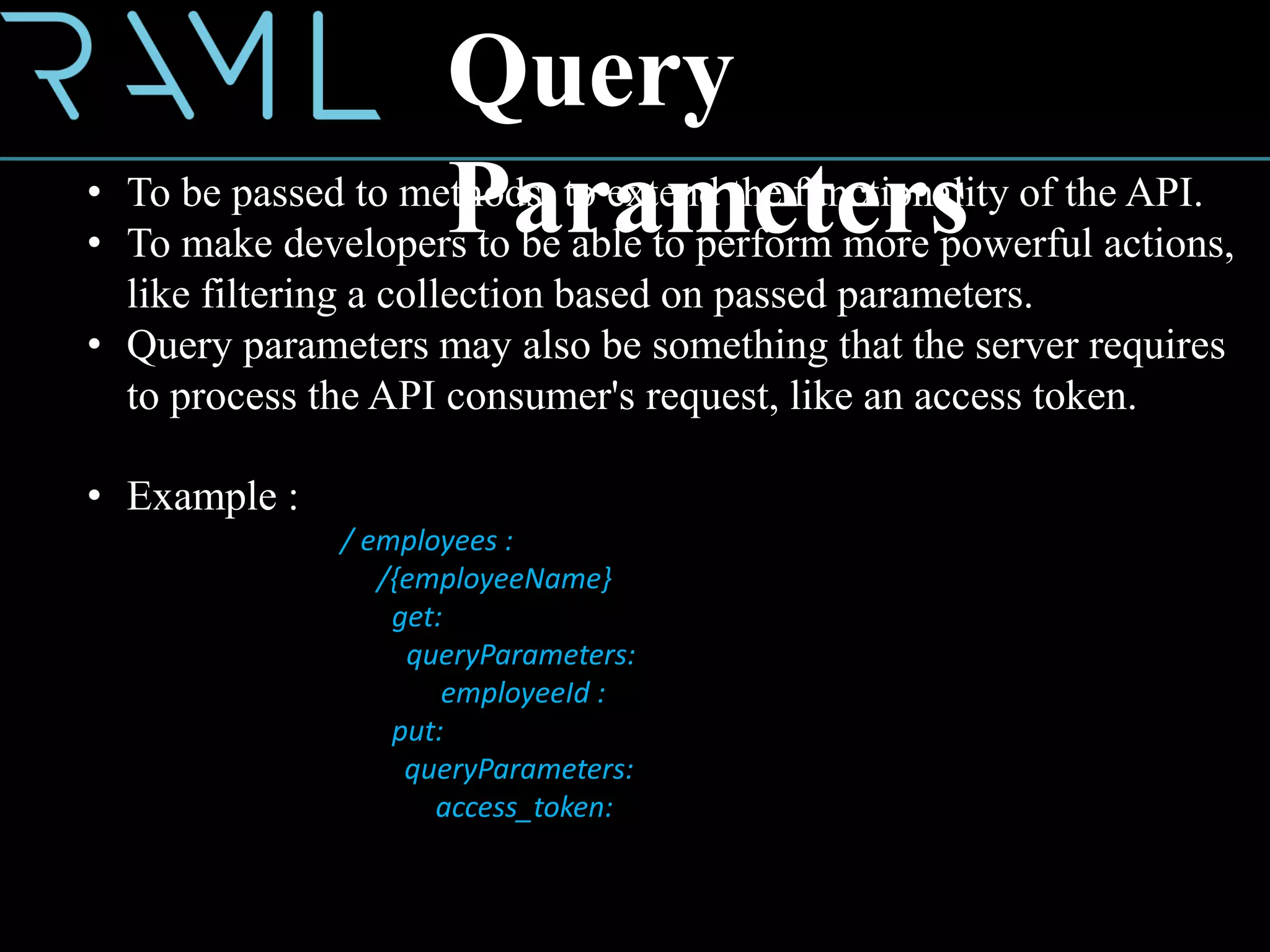 Query
Parameters• To be passed to methods, to extend the functionality of the API.
• To make developers to be able to perform more powerful actions,
like filtering a collection based on passed parameters.
• Query parameters may also be something that the server requires
to process the API consumer's request, like an access token.
• Example :
/ employees :
/{employeeName}
get:
queryParameters:
employeeId :
put:
queryParameters:
access_token:
 