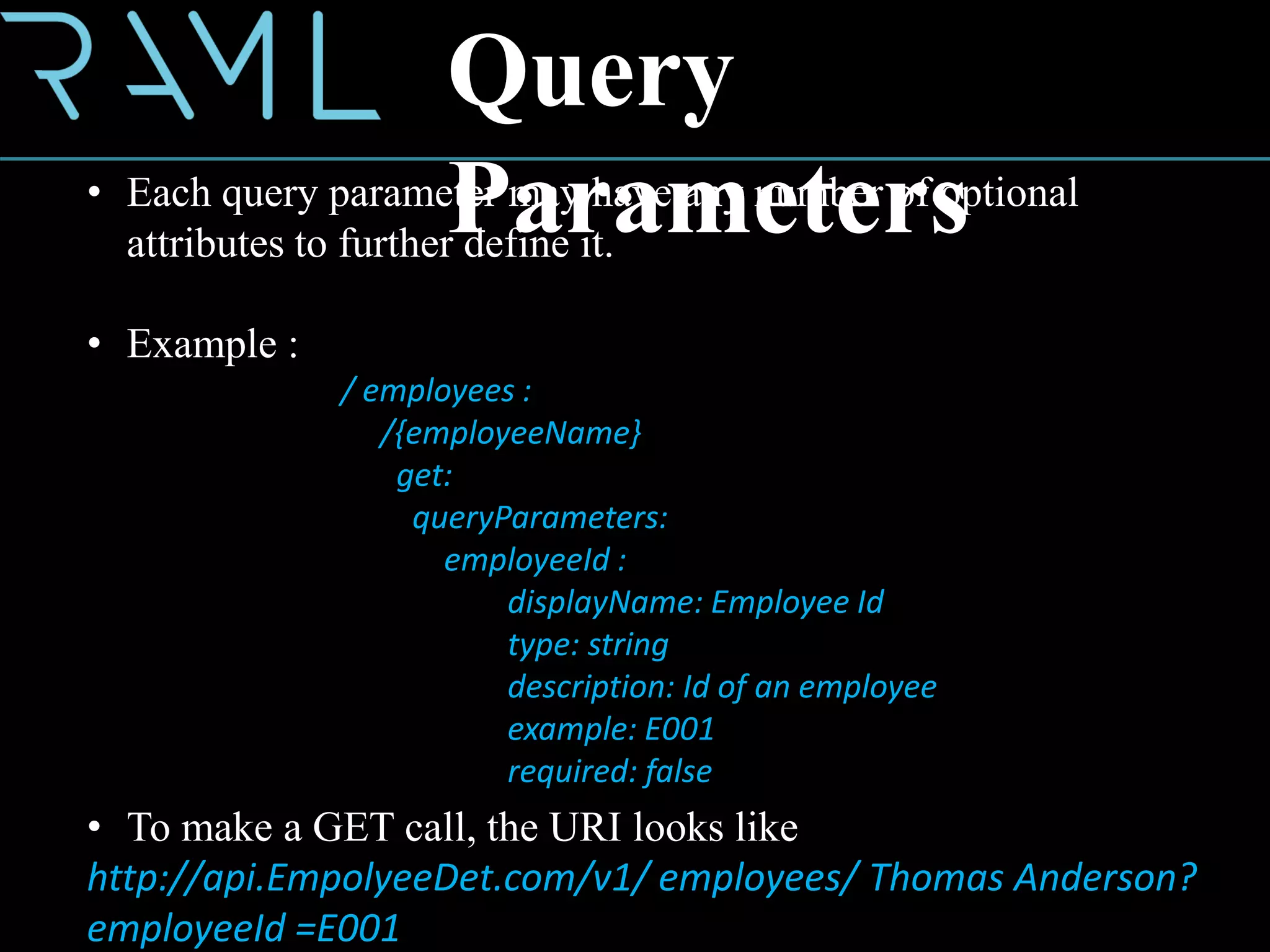 • Each query parameter may have any number of optional
attributes to further define it.
• Example :
/ employees :
/{employeeName}
get:
queryParameters:
employeeId :
displayName: Employee Id
type: string
description: Id of an employee
example: E001
required: false
Query
Parameters
• To make a GET call, the URI looks like
http://api.EmpolyeeDet.com/v1/ employees/ Thomas Anderson?
employeeId =E001
 