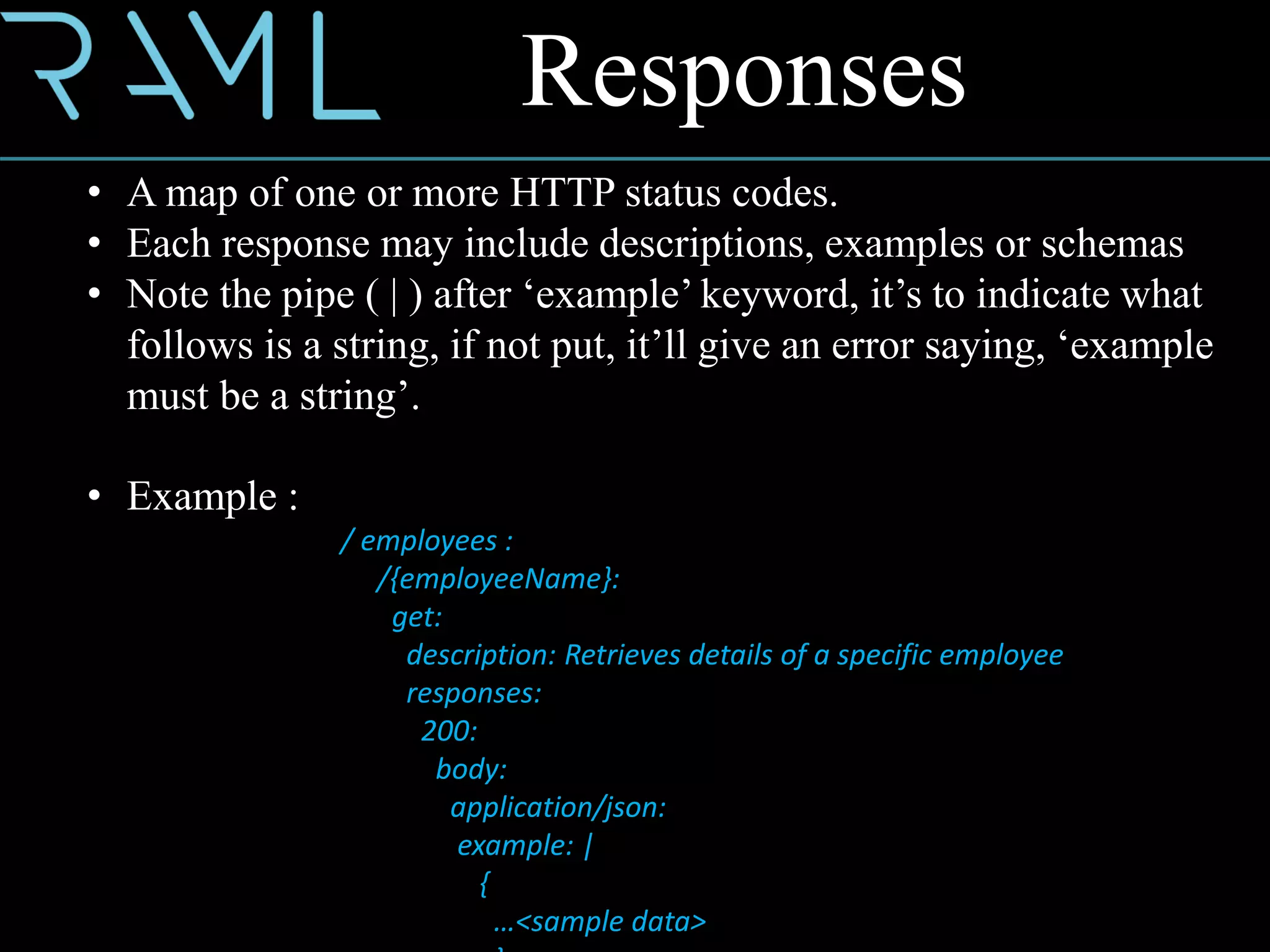 Responses
• A map of one or more HTTP status codes.
• Each response may include descriptions, examples or schemas
• Note the pipe ( | ) after ‘example’ keyword, it’s to indicate what
follows is a string, if not put, it’ll give an error saying, ‘example
must be a string’.
• Example :
/ employees :
/{employeeName}:
get:
description: Retrieves details of a specific employee
responses:
200:
body:
application/json:
example: |
{
…<sample data>
 