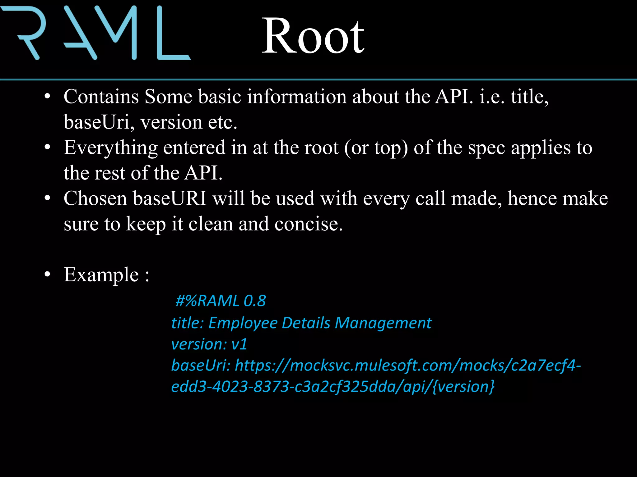 • Contains Some basic information about the API. i.e. title,
baseUri, version etc.
• Everything entered in at the root (or top) of the spec applies to
the rest of the API.
• Chosen baseURI will be used with every call made, hence make
sure to keep it clean and concise.
• Example :
#%RAML 0.8
title: Employee Details Management
version: v1
baseUri: https://mocksvc.mulesoft.com/mocks/c2a7ecf4-
edd3-4023-8373-c3a2cf325dda/api/{version}
Root
 