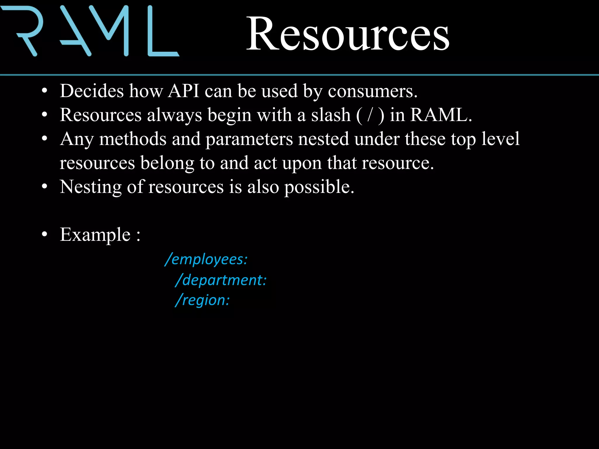Resources
• Decides how API can be used by consumers.
• Resources always begin with a slash ( / ) in RAML.
• Any methods and parameters nested under these top level
resources belong to and act upon that resource.
• Nesting of resources is also possible.
• Example :
/employees:
/department:
/region:
 