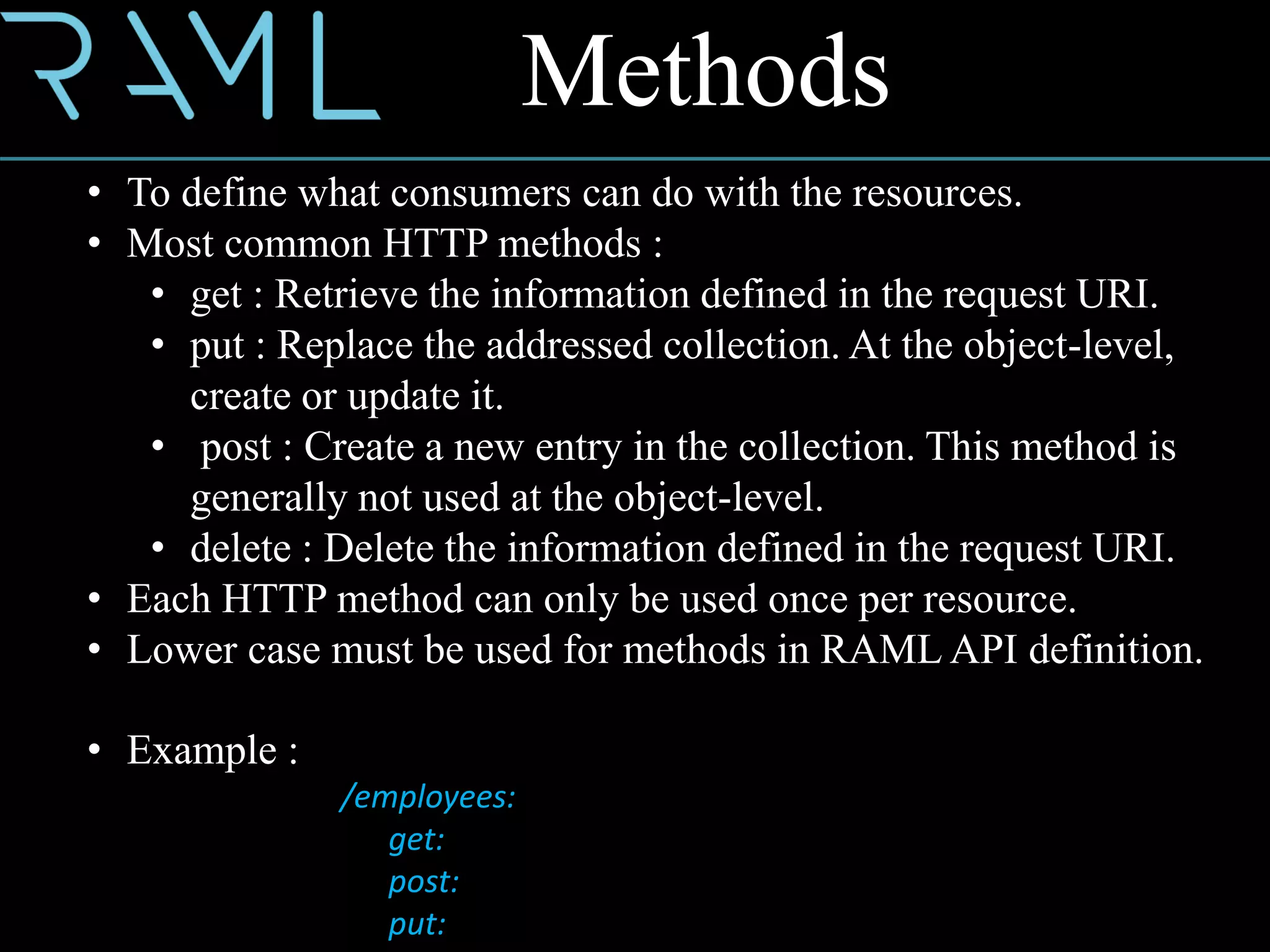 Methods
• To define what consumers can do with the resources.
• Most common HTTP methods :
• get : Retrieve the information defined in the request URI.
• put : Replace the addressed collection. At the object-level,
create or update it.
• post : Create a new entry in the collection. This method is
generally not used at the object-level.
• delete : Delete the information defined in the request URI.
• Each HTTP method can only be used once per resource.
• Lower case must be used for methods in RAML API definition.
• Example :
/employees:
get:
post:
put:
 