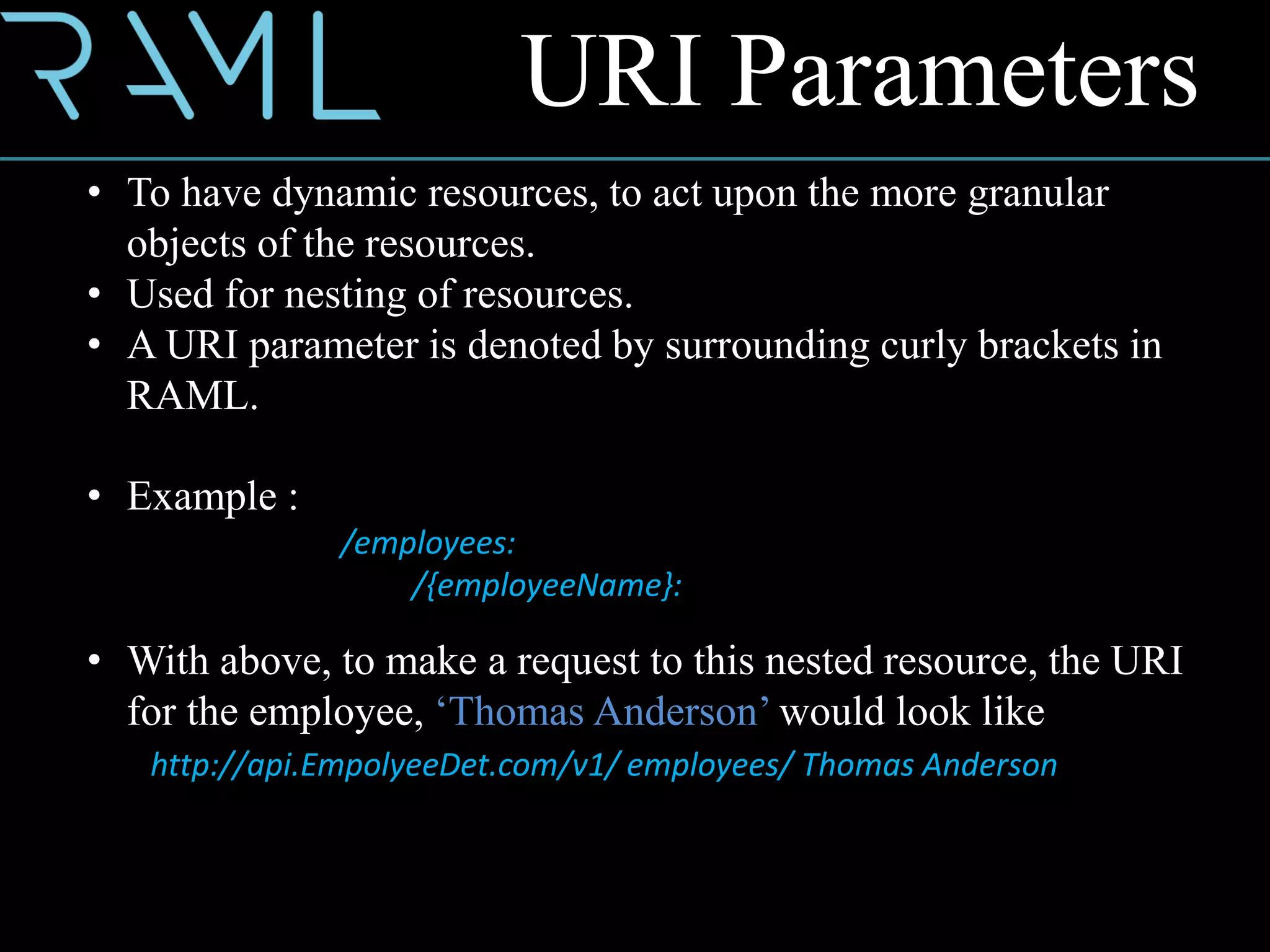 URI Parameters
• To have dynamic resources, to act upon the more granular
objects of the resources.
• Used for nesting of resources.
• A URI parameter is denoted by surrounding curly brackets in
RAML.
• Example :
/employees:
/{employeeName}:
• With above, to make a request to this nested resource, the URI
for the employee, ‘Thomas Anderson’ would look like
http://api.EmpolyeeDet.com/v1/ employees/ Thomas Anderson
 