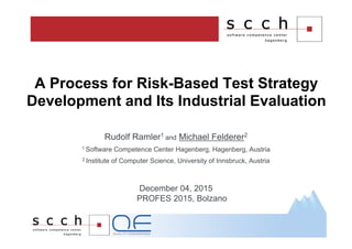 Rudolf Ramler1 and Michael Felderer2
1 Software Competence Center Hagenberg, Hagenberg, Austria
2 Institute of Computer Science, University of Innsbruck, Austria
December 04, 2015
PROFES 2015, Bolzano
A Process for Risk-Based Test Strategy
Development and Its Industrial Evaluation
 