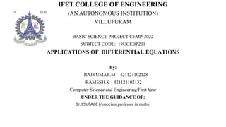 IFET COLLEGE OF ENGINEERING
(AN AUTONOMOUS INSTITUTION)
VILLUPURAM
BASIC SCIENCE PROJECT CEMP-2022
SUBJECT CODE: 19UGEBP201
APPLICATIONS OF DIFFERENTIAL EQUATIONS
By:
RAJKUMAR.M – 421121102128
RAMESH.K - 421121102132
Computer Science and Engineering/First Year
UNDER THE GUIDANCE OF:
Dr.JESURAJ.C (Associate professor in maths)
 