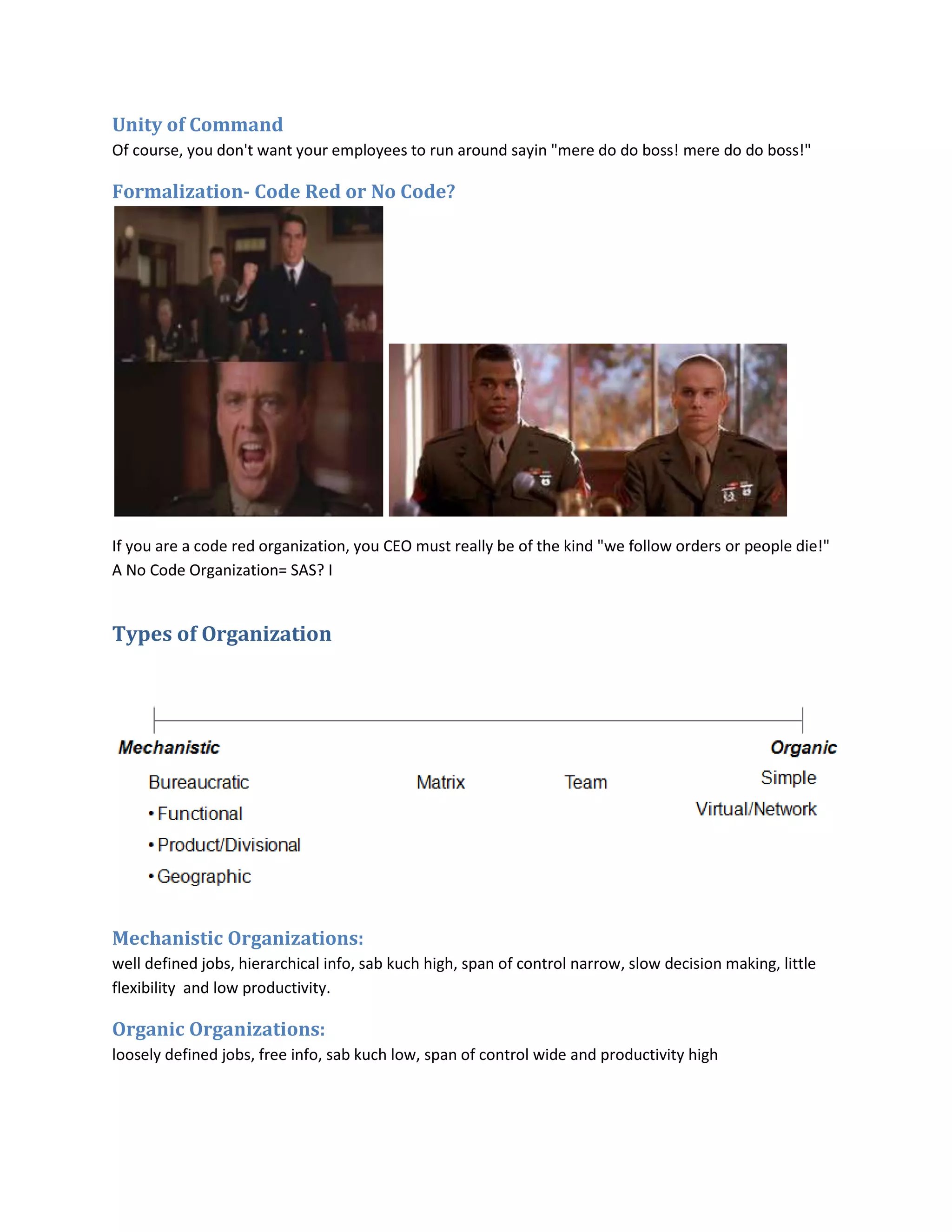 Unity of Command
Of course, you don't want your employees to run around sayin "mere do do boss! mere do do boss!"

Formalization- Code Red or No Code?




If you are a code red organization, you CEO must really be of the kind "we follow orders or people die!"
A No Code Organization= SAS? I


Types of Organization




Mechanistic Organizations:
well defined jobs, hierarchical info, sab kuch high, span of control narrow, slow decision making, little
flexibility and low productivity.

Organic Organizations:
loosely defined jobs, free info, sab kuch low, span of control wide and productivity high
 