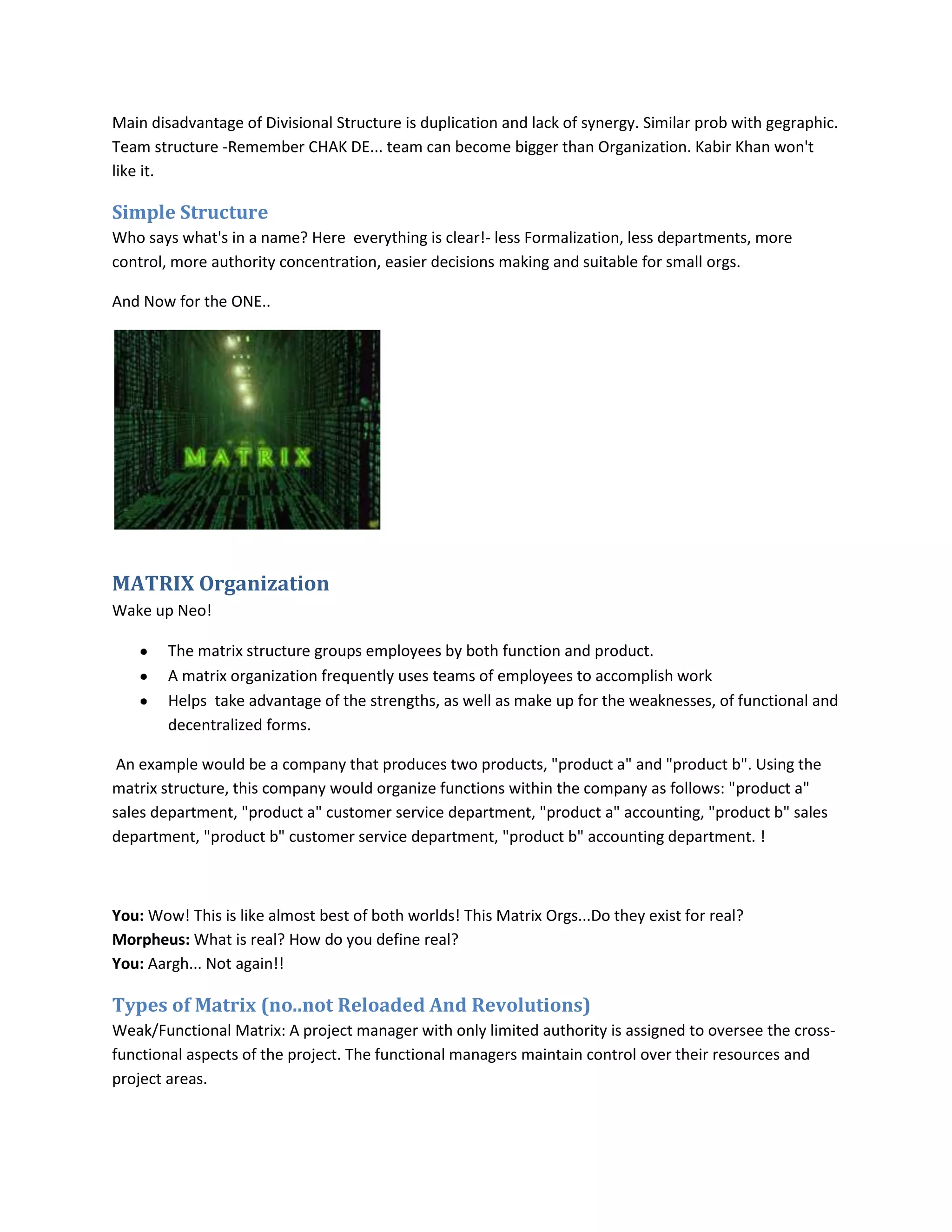 Main disadvantage of Divisional Structure is duplication and lack of synergy. Similar prob with gegraphic.
Team structure -Remember CHAK DE... team can become bigger than Organization. Kabir Khan won't
like it.

Simple Structure
Who says what's in a name? Here everything is clear!- less Formalization, less departments, more
control, more authority concentration, easier decisions making and suitable for small orgs.

And Now for the ONE..




MATRIX Organization
Wake up Neo!

        The matrix structure groups employees by both function and product.
        A matrix organization frequently uses teams of employees to accomplish work
        Helps take advantage of the strengths, as well as make up for the weaknesses, of functional and
        decentralized forms.

 An example would be a company that produces two products, "product a" and "product b". Using the
matrix structure, this company would organize functions within the company as follows: "product a"
sales department, "product a" customer service department, "product a" accounting, "product b" sales
department, "product b" customer service department, "product b" accounting department. !



You: Wow! This is like almost best of both worlds! This Matrix Orgs...Do they exist for real?
Morpheus: What is real? How do you define real?
You: Aargh... Not again!!

Types of Matrix (no..not Reloaded And Revolutions)
Weak/Functional Matrix: A project manager with only limited authority is assigned to oversee the cross-
functional aspects of the project. The functional managers maintain control over their resources and
project areas.
 