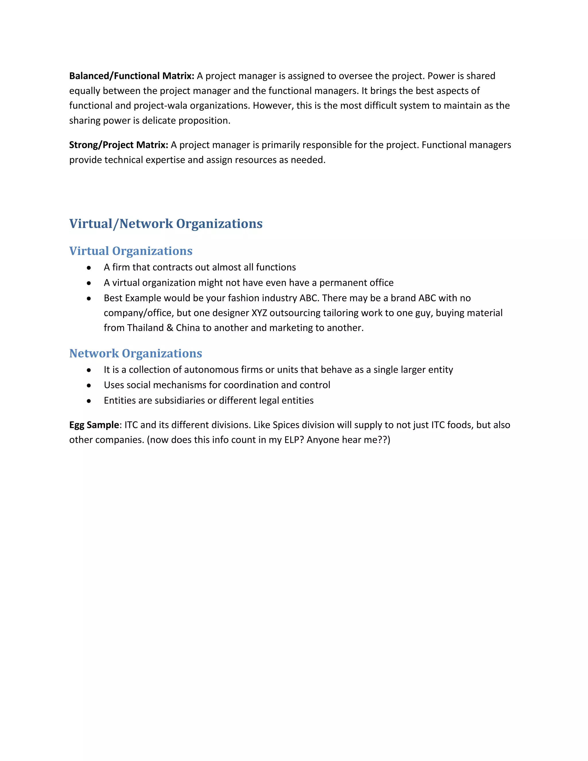 Balanced/Functional Matrix: A project manager is assigned to oversee the project. Power is shared
equally between the project manager and the functional managers. It brings the best aspects of
functional and project-wala organizations. However, this is the most difficult system to maintain as the
sharing power is delicate proposition.

Strong/Project Matrix: A project manager is primarily responsible for the project. Functional managers
provide technical expertise and assign resources as needed.




Virtual/Network Organizations

Virtual Organizations
        A firm that contracts out almost all functions
        A virtual organization might not have even have a permanent office
        Best Example would be your fashion industry ABC. There may be a brand ABC with no
        company/office, but one designer XYZ outsourcing tailoring work to one guy, buying material
        from Thailand & China to another and marketing to another.

Network Organizations
        It is a collection of autonomous firms or units that behave as a single larger entity
        Uses social mechanisms for coordination and control
        Entities are subsidiaries or different legal entities

Egg Sample: ITC and its different divisions. Like Spices division will supply to not just ITC foods, but also
other companies. (now does this info count in my ELP? Anyone hear me??)
 