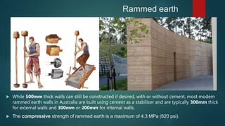 Rammed earth
 While 500mm thick walls can still be constructed if desired, with or without cement, most modern
rammed earth walls in Australia are built using cement as a stabilizer and are typically 300mm thick
for external walls and 300mm or 200mm for internal walls.
 The compressive strength of rammed earth is a maximum of 4.3 MPa (620 psi).
 