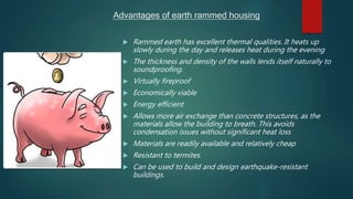 Advantages of earth rammed housing
 Rammed earth has excellent thermal qualities. It heats up
slowly during the day and releases heat during the evening
 The thickness and density of the walls lends itself naturally to
soundproofing.
 Virtually fireproof
 Economically viable
 Energy efficient
 Allows more air exchange than concrete structures, as the
materials allow the building to breath. This avoids
condensation issues without significant heat loss
 Materials are readily available and relatively cheap
 Resistant to termites.
 Can be used to build and design earthquake-resistant
buildings.
 