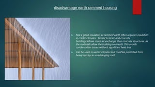 disadvantage earth rammed housing
 Not a good insulator, as rammed earth often requires insulation
in colder climates. Similar to brick and concrete
buildings.Allows more air exchange than concrete structures, as
the materials allow the building to breath. This avoids
condensation issues without significant heat loss
 Can be used in wetter climates but must be protected from
heavy rain by an overhanging roof.
 