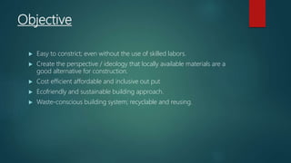 Objective
 Easy to constrict; even without the use of skilled labors.
 Create the perspective / ideology that locally available materials are a
good alternative for construction.
 Cost efficient affordable and inclusive out put
 Ecofriendly and sustainable building approach.
 Waste-conscious building system; recyclable and reusing.
 