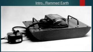 Intro… Rammed Earth
 Rammed earth is essentially manmade sedimentary rock.
 The compaction may be done manually with a hammer-like
device
 mechanically with a lever-operated brick-making press, or
pneumatically with an air-driven tamping tool. Dynamic
compaction using manual or power tampers not only compresses
the soil, but it also vibrates the individual dirt particles, shifting
them into the most tightly packed arrangement possible.
 