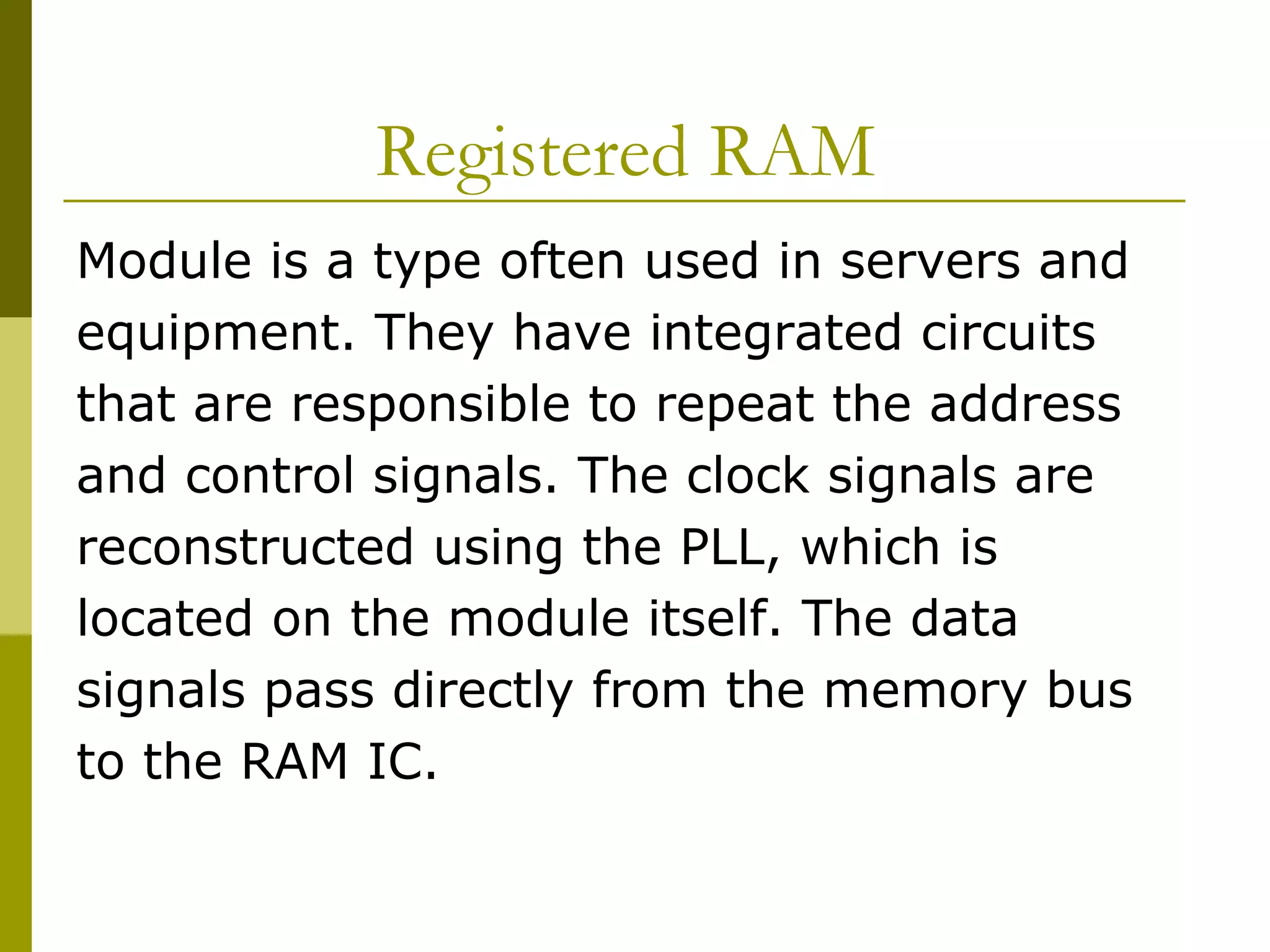 Registered RAM  Module is a type often used in servers and equipment. They have integrated circuits  that are responsible to repeat the address  and control signals. The clock signals are  reconstructed using the PLL, which is  located on the module itself. The data  signals pass directly from the memory bus  to the RAM IC.  