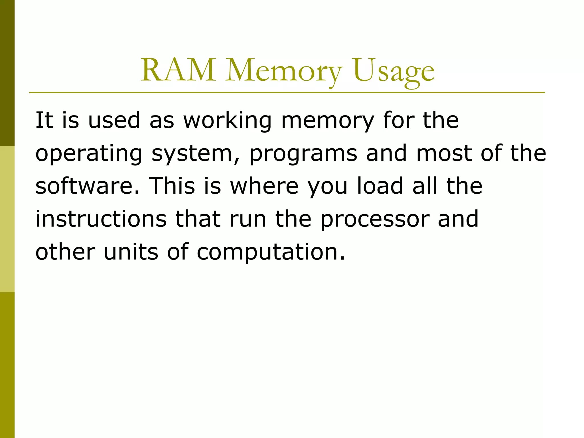 RAM Memory Usage  It is used as working memory for the operating system, programs and most of the software. This is where you load all the instructions that run the processor and other units of computation.  