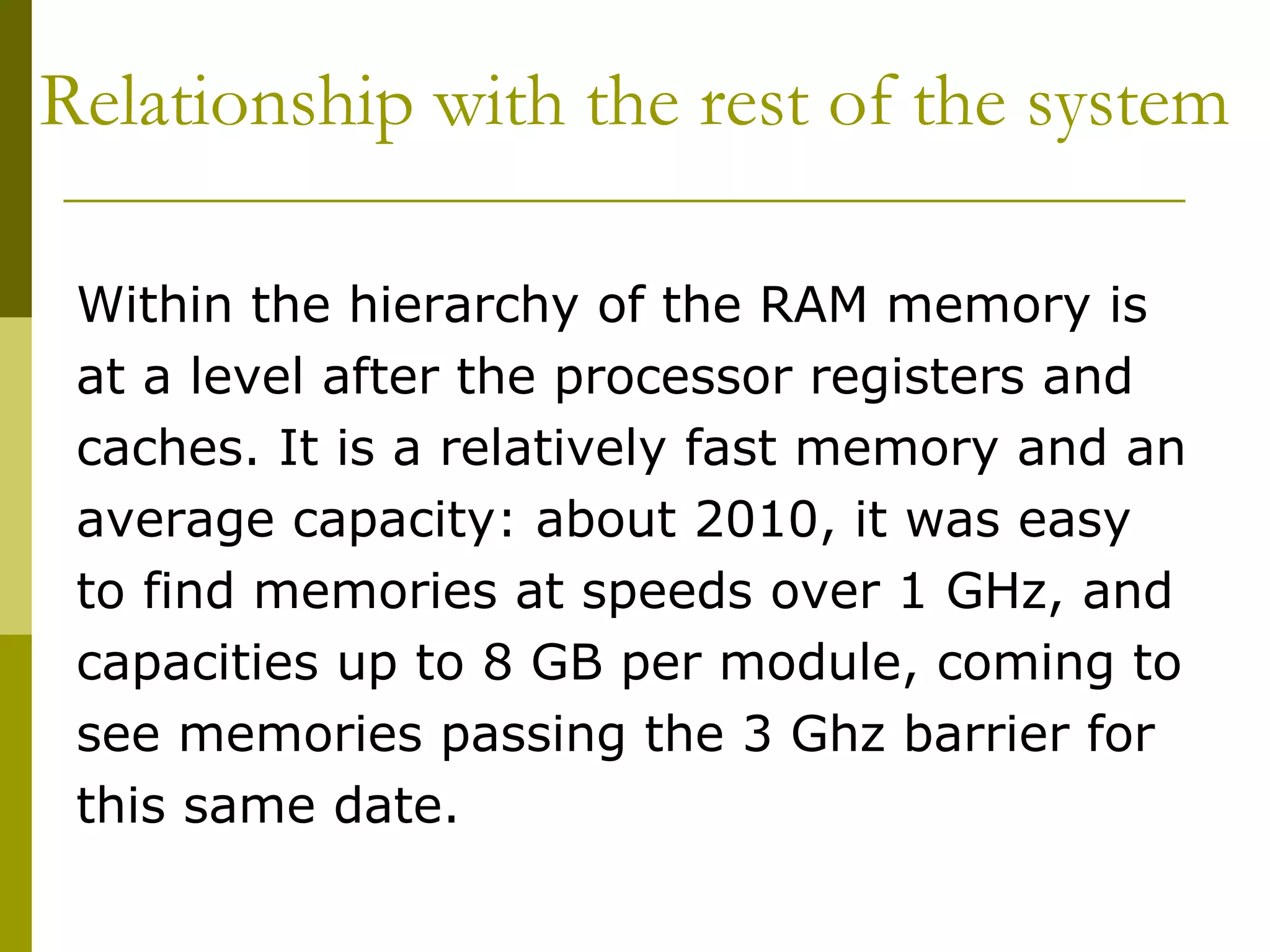 Relationship with the rest of the system  Within the hierarchy of the RAM memory is at a level after the processor registers and caches. It is a relatively fast memory and an average capacity: about 2010, it was easy to find memories at speeds over 1 GHz, and capacities up to 8 GB per module, coming to see memories passing the 3 Ghz barrier for this same date.  