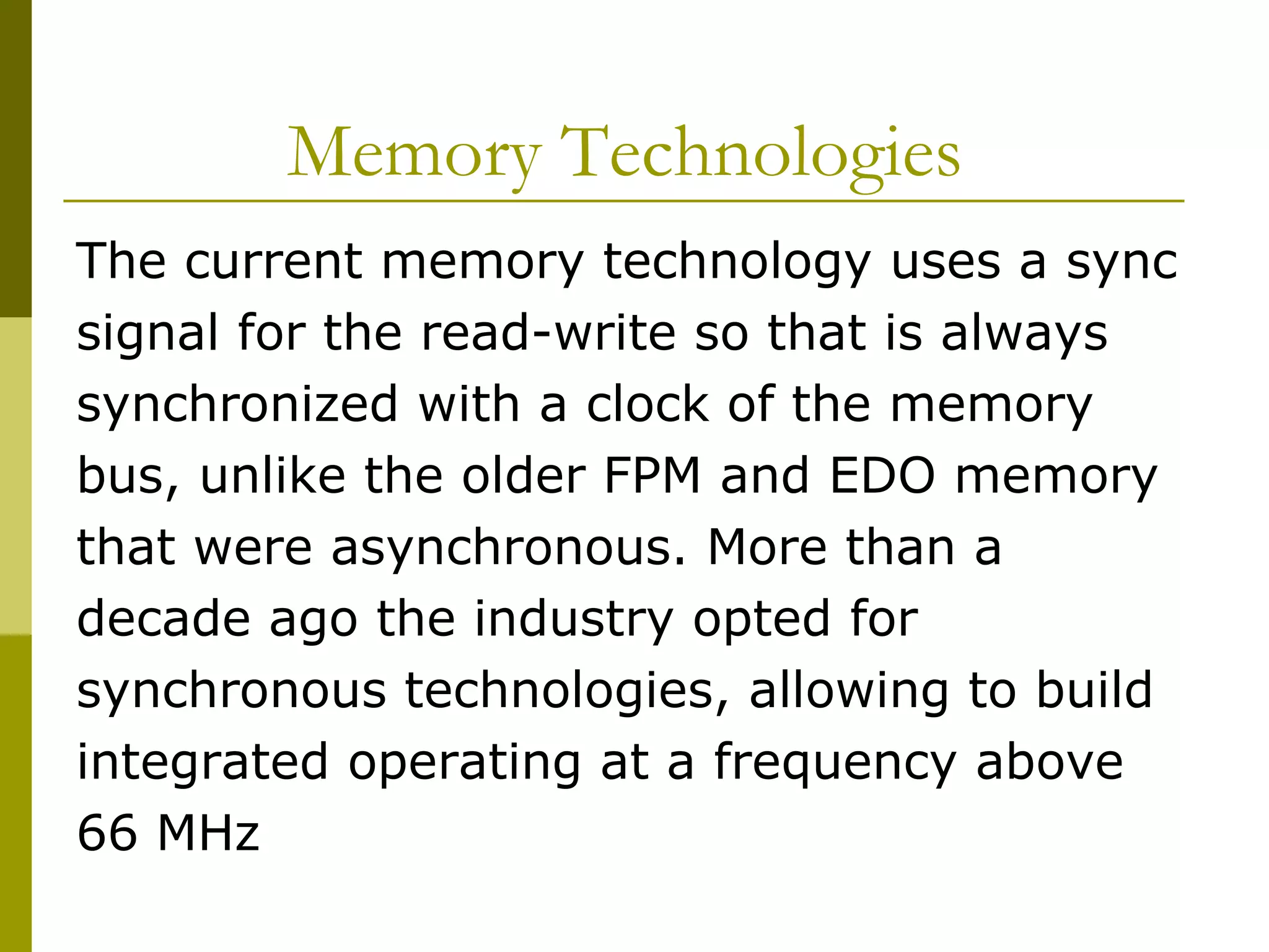 Memory Technologies  The current memory technology uses a sync signal for the read-write so that is always synchronized with a clock of the memory bus, unlike the older FPM and EDO memory that were asynchronous. More than a decade ago the industry opted for synchronous technologies, allowing to build integrated operating at a frequency above 66 MHz  