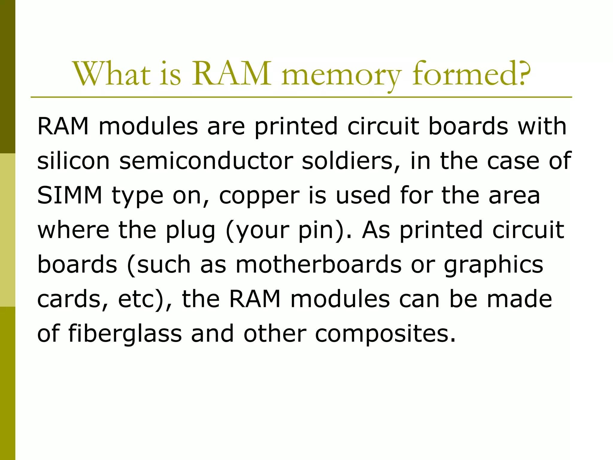 What is RAM memory formed?  RAM modules are printed circuit boards with  silicon semiconductor soldiers, in the case of  SIMM type on, copper is used for the area  where the plug (your pin). As printed circuit  boards (such as motherboards or graphics  cards, etc), the RAM modules can be made  of fiberglass and other composites.  