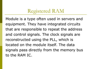 Registered RAM  Module is a type often used in servers and equipment. They have integrated circuits  that are responsible to repeat the address  and control signals. The clock signals are  reconstructed using the PLL, which is  located on the module itself. The data  signals pass directly from the memory bus  to the RAM IC.  