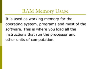 RAM Memory Usage  It is used as working memory for the operating system, programs and most of the software. This is where you load all the instructions that run the processor and other units of computation.  