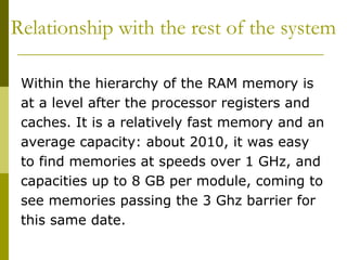 Relationship with the rest of the system  Within the hierarchy of the RAM memory is at a level after the processor registers and caches. It is a relatively fast memory and an average capacity: about 2010, it was easy to find memories at speeds over 1 GHz, and capacities up to 8 GB per module, coming to see memories passing the 3 Ghz barrier for this same date.  