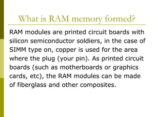What is RAM memory formed?  RAM modules are printed circuit boards with  silicon semiconductor soldiers, in the case of  SIMM type on, copper is used for the area  where the plug (your pin). As printed circuit  boards (such as motherboards or graphics  cards, etc), the RAM modules can be made  of fiberglass and other composites.  