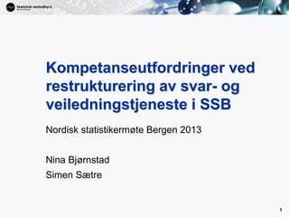1
1
Nordisk statistikermøte Bergen 2013
Nina Bjørnstad
Simen Sætre
Kompetanseutfordringer ved
restrukturering av svar- og
veiledningstjeneste i SSB
 