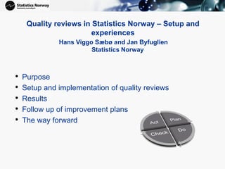 Quality reviews in Statistics Norway – Setup and
experiences
Hans Viggo Sæbø and Jan Byfuglien
Statistics Norway
• Purpose
• Setup and implementation of quality reviews
• Results
• Follow up of improvement plans
• The way forward
 