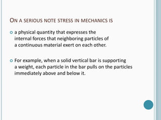 ON A SERIOUS NOTE STRESS IN MECHANICS IS


a physical quantity that expresses the
internal forces that neighboring particles of
a continuous material exert on each other.



For example, when a solid vertical bar is supporting
a weight, each particle in the bar pulls on the particles
immediately above and below it.

 