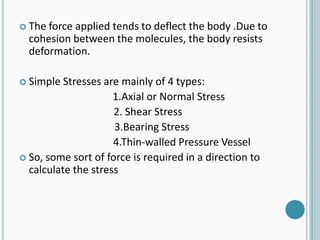  The

force applied tends to deflect the body .Due to
cohesion between the molecules, the body resists
deformation.

 Simple

Stresses are mainly of 4 types:
1.Axial or Normal Stress
2. Shear Stress
3.Bearing Stress
4.Thin-walled Pressure Vessel
 So, some sort of force is required in a direction to
calculate the stress

 