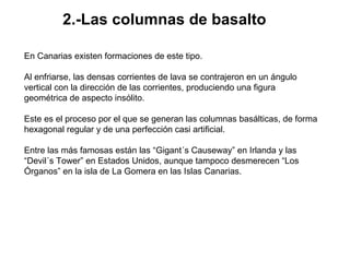 2.-Las columnas de basalto   En Canarias existen formaciones de este tipo.  Al enfriarse, las densas corrientes de lava se contrajeron en un ángulo vertical con la dirección de las corrientes, produciendo una figura geométrica de aspecto insólito.  Este es el proceso por el que se generan las columnas basálticas, de forma hexagonal regular y de una perfección casi artificial.  Entre las más famosas están las “Gigant´s Causeway” en Irlanda y las “Devil´s Tower” en Estados Unidos, aunque tampoco desmerecen “Los Órganos” en la isla de La Gomera en las Islas Canarias.  