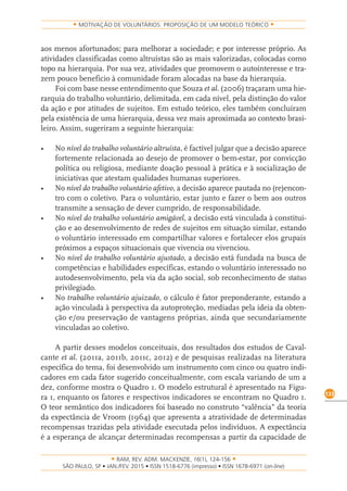 RAM, REV. ADM. MACKENZIE, 16(1), 124-156
on-line)
133
MOTIVAÇÃO DE VOLUNTÁRIOS: PROPOSIÇÃO DE UM MODELO TEÓRICO
aos menos afortunados; para melhorar a sociedade; e por interesse próprio. As
atividades classificadas como altruístas são as mais valorizadas, colocadas como
topo na hierarquia. Por sua vez, atividades que promovem o autointeresse e tra-
zem pouco beneficio à comunidade foram alocadas na base da hierarquia.
Foi com base nesse entendimento que Souza et al. (2006) traçaram uma hie-
rarquia do trabalho voluntário, delimitada, em cada nível, pela distinção do valor
da ação e por atitudes de sujeitos. Em estudo teórico, eles também concluíram
pela existência de uma hierarquia, dessa vez mais aproximada ao contexto brasi-
leiro. Assim, sugeriram a seguinte hierarquia:
•	 No	nível do trabalho voluntário altruísta, é factível julgar que a decisão aparece
fortemente relacionada ao desejo de promover o bem-estar, por convicção
política ou religiosa, mediante doação pessoal à prática e à socialização de
iniciativas que atestam qualidades humanas superiores.
•	 No	nível do trabalho voluntário afetivo, a decisão aparece pautada no (re)encon-
tro com o coletivo. Para o voluntário, estar junto e fazer o bem aos outros
transmite a sensação de dever cumprido, de responsabilidade.
•	 No	nível do trabalho voluntário amigável, a decisão está vinculada à constitui-
ção e ao desenvolvimento de redes de sujeitos em situação similar, estando
o voluntário interessado em compartilhar valores e fortalecer elos grupais
próximos a espaços situacionais que vivencia ou vivenciou.
•	 No	nível do trabalho voluntário ajustado, a decisão está fundada na busca de
competências e habilidades específicas, estando o voluntário interessado no
autodesenvolvimento, pela via da ação social, sob reconhecimento de status
privilegiado.
•	 No	trabalho voluntário ajuizado, o cálculo é fator preponderante, estando a
ação vinculada à perspectiva da autoproteção, mediadas pela ideia da obten-
ção e/ou preservação de vantagens próprias, ainda que secundariamente
vinculadas ao coletivo.
A partir desses modelos conceituais, dos resultados dos estudos de Caval-
cante et al. (2011a, 2011b, 2011c, 2012) e de pesquisas realizadas na literatura
específica do tema, foi desenvolvido um instrumento com cinco ou quatro indi-
cadores em cada fator sugerido conceitualmente, com escala variando de um a
dez, conforme mostra o Quadro 1. O modelo estrutural é apresentado na Figu-
ra 1, enquanto os fatores e respectivos indicadores se encontram no Quadro 1.
O teor semântico dos indicadores foi baseado no construto “valência” da teoria
da expectância de Vroom (1964) que apresenta a atratividade de determinadas
recompensas trazidas pela atividade executada pelos indivíduos. A expectância
é a esperança de alcançar determinadas recompensas a partir da capacidade de
 