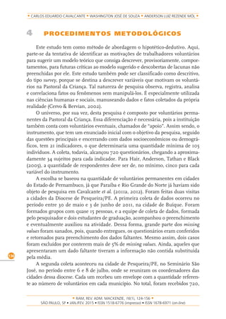RAM, REV. ADM. MACKENZIE, 16(1), 124-156
on-line)
136
CARLOS EDUARDO CAVALCANTE WASHINGTON JOSÉ DE SOUZA ANDERSON LUIZ REZENDE MÓL
4 PROCEDIMENTOS METODOLÓGICOS
Este estudo tem como método de abordagem o hipotético-dedutivo. Aqui,
parte-se da tentativa de identificar as motivações de trabalhadores voluntários
para sugerir um modelo teórico que consiga descrever, provisoriamente, compor-
tamentos, para futuras críticas ao modelo sugerido e descobertas de lacunas não
preenchidas por ele. Este estudo também pode ser classificado como descritivo,
do tipo survey, porque se destina a descrever variáveis que motivam os voluntá-
rios na Pastoral da Criança. Tal natureza de pesquisa observa, registra, analisa
e correlaciona fatos ou fenômenos sem manipulá-los. É especialmente utilizada
nas ciências humanas e sociais, manuseando dados e fatos coletados da própria
realidade (Cervo & Bervian, 2002).
O universo, por sua vez, desta pesquisa é composto por voluntários perma-
nentes da Pastoral da Criança. Essa diferenciação é necessária, pois a instituição
também conta com voluntários eventuais, chamados de “apoio”. Assim sendo, o
instrumento, que tem um enunciado inicial com o objetivo da pesquisa, seguido
das questões principais e encerrando com dados socioeconômicos ou demográ-
ficos, tem 21 indicadores, o que determinaria uma quantidade mínima de 105
indivíduos. A coleta, todavia, alcançou 720 questionários, chegando a aproxima-
damente 34 sujeitos para cada indicador. Para Hair, Anderson, Tathan e Black
(2005), a quantidade de respondentes deve ser de, no mínimo, cinco para cada
variável do instrumento.
A escolha se baseou na quantidade de voluntários permanentes em cidades
do Estado de Pernambuco, já que Paraíba e Rio Grande do Norte já haviam sido
objeto de pesquisa em Cavalcante et al. (2011a, 2012). Foram feitas duas visitas
a cidades da Diocese de Pesqueira/PE. A primeira coleta de dados ocorreu no
período entre 30 de maio e 3 de junho de 2011, na cidade de Buíque. Foram
formados grupos com quase 15 pessoas, e a equipe de coleta de dados, formada
pelo pesquisador e dois estudantes de graduação, acompanhou o preenchimento
e eventualmente auxiliou na atividade. Dessa forma, grande parte dos missing
values foram sanados, pois, quando entregues, os questionários eram conferidos
e retornados para preenchimento dos dados faltantes. Mesmo assim, dois casos
foram excluídos por conterem mais de 5% de missing values. Ainda, aqueles que
apresentaram um dado faltante tiveram a informação não contida substituída
pela média.
A segunda coleta aconteceu na cidade de Pesqueira/PE, no Seminário São
José, no período entre 6 e 8 de julho, onde se reuniram os coordenadores das
cidades dessa diocese. Cada um recebeu um envelope com a quantidade referen-
te ao número de voluntários em cada município. No total, foram recebidos 720,
 