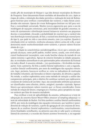 RAM, REV. ADM. MACKENZIE, 16(1), 124-156
on-line)
137
MOTIVAÇÃO DE VOLUNTÁRIOS: PROPOSIÇÃO DE UM MODELO TEÓRICO
sendo 480 do município de Buíque e 240 dos demais municípios da Diocese
de Pesqueira. Esses documentos foram recebidos até dezembro de 2011. Após as
etapas de coleta, a tabulação dos dados permitiu a realização do teste de Kolmo-
gorov-Smirnov para verificar a normalidade das variáveis, e todas foram consi-
deradas não normais. Apesar de o teste Kolmogorov-Smirnov ser útil para veri-
ficar a normalidade univariada, Marôco (2010) argumenta que, para o uso da
modelagem de equações estruturais, pela necessidade de grandes amostras, os
testes de ajustamento à distribuição normal tornam-se sensíveis aos pequenos
desvios à normalidade, elevando a probabilidade de concluir que a variável não
tem distribuição normal quando, de fato, a variável tem distribuição normal (erro
do tipo I), que pode ter sido o caso desta amostra, com 720 sujeitos. Quanto à
correlação entre as variáveis, nenhuma alcançou valores acima de 0,80, o que
demonstra existir multicolinearidade entre variáveis, e poucos valores ficaram
abaixo de 0,30.
Em relação às características sociodemográficas, viu-se que a amostra pes-
quisada alcançou, como perfil padrão, mulher jovem, casada, com nível educa-
cional fundamental incompleto, com renda familiar abaixo da metade de um
salário mínimo e agricultora. Apesar de estarem limitados às cidades pesquisa-
das, os resultados assemelham-se aos apresentados pelos voluntários da Pastoral
em todo o Brasil. A amostra coletada – 720 questionários – foi dividida em duas
partes. Com a primeira, foi feita a análise fatorial exploratória e, com a segunda,
a análise fatorial confirmatória, por meio da modelagem das equações estrutu-
rais. Aqui, portanto, buscou-se verificar se, entre os indicadores de motivação
do trabalho voluntário, são formados os fatores esperados, de altruísta a egoísta.
No estudo, a análise exploratória usou como método de extração a análise dos
componentes principais, pois o objetivo foi combinar variáveis que explicassem
o máximo de variância de um fator. Aqui, são considerados atributos que possam
ser classificados como altruísta, afetivo, amigável, ajustado e ajuizado. Apenas
fatores que apresentaram valores maiores que 1,0 foram considerados. Como
método de rotação de fatores, empregou-se o Varimax, pois o propósito era sepa-
rar variáveis por fator de maneira excludente.
Para verificar o teste de aplicabilidade da amostra, utilizaram-se o teste de
adequação da amostra Kaiser-Meyer-Olkin (measure of sampling adequacy) e o
teste de esfericidade de Barlett. Foi feita também a análise fatorial confirmatória
(AFC), por meio da modelagem das equações estruturais, que também é proce-
dimento de redução de variáveis, a partir da agregação de um conjunto de itens.
Apesar de as análises fatorial exploratória e confirmatória, conceitualmente,
terem finalidades semelhantes, no primeiro caso não se sabe qual é a estrutura
fatorial do construto, e a reunião dos fatores acontece livremente, e, no segundo
 