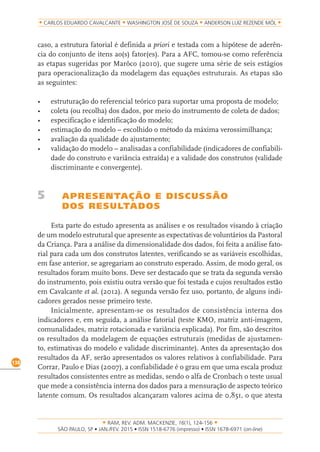 RAM, REV. ADM. MACKENZIE, 16(1), 124-156
on-line)
138
CARLOS EDUARDO CAVALCANTE WASHINGTON JOSÉ DE SOUZA ANDERSON LUIZ REZENDE MÓL
caso, a estrutura fatorial é definida a priori e testada com a hipótese de aderên-
cia do conjunto de itens ao(s) fator(es). Para a AFC, tomou-se como referência
as etapas sugeridas por Marôco (2010), que sugere uma série de seis estágios
para operacionalização da modelagem das equações estruturais. As etapas são
as seguintes:
•	 estruturação	do	referencial	teórico	para	suportar	uma	proposta	de	modelo;
•	 coleta	(ou	recolha)	dos	dados,	por	meio	do	instrumento	de	coleta	de	dados;	
•	 especificação	e	identificação	do	modelo;
•	 estimação	do	modelo	–	escolhido	o	método	da	máxima	verossimilhança;	
•	 avaliação	da	qualidade	do	ajustamento;	
•	 validação	do	modelo	–	analisadas	a	confiabilidade	(indicadores	de	confiabili-
dade do construto e variância extraída) e a validade dos construtos (validade
discriminante e convergente).
5 APRESENTAÇÃO E DISCUSSÃO
DOS RESULTADOS
Esta parte do estudo apresenta as análises e os resultados visando à criação
de um modelo estrutural que apresente as expectativas de voluntários da Pastoral
da Criança. Para a análise da dimensionalidade dos dados, foi feita a análise fato-
rial para cada um dos construtos latentes, verificando se as variáveis escolhidas,
em fase anterior, se agregariam ao construto esperado. Assim, de modo geral, os
resultados foram muito bons. Deve ser destacado que se trata da segunda versão
do instrumento, pois existiu outra versão que foi testada e cujos resultados estão
em Cavalcante et al. (2012). A segunda versão fez uso, portanto, de alguns indi-
cadores gerados nesse primeiro teste.
Inicialmente, apresentam-se os resultados de consistência interna dos
indicadores e, em seguida, a análise fatorial (teste KMO, matriz anti-imagem,
comunalidades, matriz rotacionada e variância explicada). Por fim, são descritos
os resultados da modelagem de equações estruturais (medidas de ajustamen-
to, estimativas do modelo e validade discriminante). Antes da apresentação dos
resultados da AF, serão apresentados os valores relativos à confiabilidade. Para
Corrar, Paulo e Dias (2007), a confiabilidade é o grau em que uma escala produz
resultados consistentes entre as medidas, sendo o alfa de Cronbach o teste usual
que mede a consistência interna dos dados para a mensuração de aspecto teórico
latente comum. Os resultados alcançaram valores acima de 0,851, o que atesta
 
