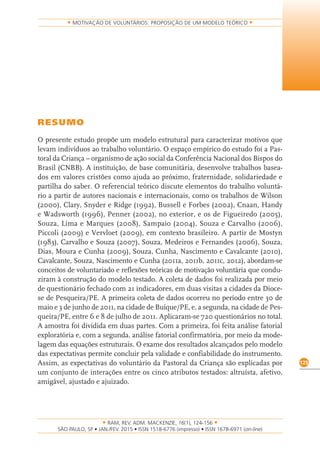 RAM, REV. ADM. MACKENZIE, 16(1), 124-156
on-line)
125
MOTIVAÇÃO DE VOLUNTÁRIOS: PROPOSIÇÃO DE UM MODELO TEÓRICO
RESUMO
O presente estudo propõe um modelo estrutural para caracterizar motivos que
levam indivíduos ao trabalho voluntário. O espaço empírico do estudo foi a Pas-
toral da Criança – organismo de ação social da Conferência Nacional dos Bispos do
Brasil (CNBB). A instituição, de base comunitária, desenvolve trabalhos basea-
dos em valores cristões como ajuda ao próximo, fraternidade, solidariedade e
partilha do saber. O referencial teórico discute elementos do trabalho voluntá-
rio a partir de autores nacionais e internacionais, como os trabalhos de Wilson
(2000), Clary, Snyder e Ridge (1992), Bussell e Forbes (2002), Cnaan, Handy
e Wadsworth (1996), Penner (2002), no exterior, e os de Figueiredo (2005),
Souza, Lima e Marques (2008), Sampaio (2004), Souza e Carvalho (2006),
Piccoli (2009) e Vervloet (2009), em contexto brasileiro. A partir de Mostyn
(1983), Carvalho e Souza (2007), Souza, Medeiros e Fernandes (2006), Souza,
Dias, Moura e Cunha (2009), Souza, Cunha, Nascimento e Cavalcante (2010),
Cavalcante, Souza, Nascimento e Cunha (2011a, 2011b, 2011c, 2012), abordam-se
conceitos de voluntariado e reflexões teóricas de motivação voluntária que condu-
ziram à construção do modelo testado. A coleta de dados foi realizada por meio
de questionário fechado com 21 indicadores, em duas visitas a cidades da Dioce-
se de Pesqueira/PE. A primeira coleta de dados ocorreu no período entre 30 de
maio e 3 de junho de 2011, na cidade de Buíque/PE, e, a segunda, na cidade de Pes-
queira/PE, entre 6 e 8 de julho de 2011. Aplicaram-se 720 questionários no total.
A amostra foi dividida em duas partes. Com a primeira, foi feita análise fatorial
exploratória e, com a segunda, análise fatorial confirmatória, por meio da mode-
lagem das equações estruturais. O exame dos resultados alcançados pelo modelo
das expectativas permite concluir pela validade e confiabilidade do instrumento.
Assim, as expectativas do voluntário da Pastoral da Criança são explicadas por
um conjunto de interações entre os cinco atributos testados: altruísta, afetivo,
amigável, ajustado e ajuizado.
 
