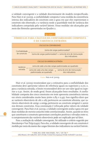 RAM, REV. ADM. MACKENZIE, 16(1), 124-156
on-line)
144
CARLOS EDUARDO CAVALCANTE WASHINGTON JOSÉ DE SOUZA ANDERSON LUIZ REZENDE MÓL
a validade convergente e a validade discriminante do modelo reespecificado.
Para Hair et al. (2005), a confiabilidade composta é uma medida da consistência
interna dos indicadores do construto com o grau em que eles representam o
construto não observado, e a variância mede a quantidade total de variância dos
indicadores computada pela variável latente. Essas medidas são alcançadas por
meio das fórmulas apresentadas no Quadro 2.
Quadro 2
FÓRMULAS PARA CÁLCULO DA CONFIABILIDADE COMPOSTA
E DA VARIÂNCIA EXTRAÍDA
CÁLCULO DA CONFIABILIDADE
Confiabilidade
de construto
(soma de cargas padronizadas)²
soma do erro de mensuração
dos indicadores
(soma de cargas padronizadas)² +
=
CÁLCULO DA VARIÂNCIA EXTRAÍDA
Variância
extraída
soma de cada uma das cargas padronizadas ao quadrado
soma do erro de mensuração
dos indicadores
soma de cada uma das cargas
padronizadas ao quadrado
=
+
Fonte: Hair et al. (2005).
Hair et al. (2005) recomendam que a estimativa para a confiabilidade dos
construtos deve apresentar valores de referência iguais ou superiores a 0,70, e,
para a variância extraída, o limite recomendável deve ser um valor igual ou supe-
rior a 0,50. Assim, de modo geral, foram alcançados bons resultados. A confia-
bilidade composta dos cinco construtos em teste apresenta consistência interna
em níveis considerados muito bons (entre 0,85 e 0,95). Isso significa dizer que
as variáveis observáveis de alt1 a alt5 pertencem ao construto altruísta, que va-
riáveis observáveis de amig1 a amig4 pertencem ao construto amigável e assim
nos demais construtos. Essa constatação é reforçada pelos valores da validade
convergente. Para Hair et al. (2005), a validade convergente avalia o grau em que
duas medidas do mesmo conceito estão correlacionadas. Assim, quando os itens
que constituem o construto apresentam correlações positivas e elevadas entre si,
o comportamento das variáveis observáveis pode ser explicado por tal fator.
Para a avaliação da validade convergente, foi utilizado o critério sugerido por
Steenkamp e Van Trijp (1991). Para eles, a validade convergente de um construto é
medida por meio do exame das cargas fatoriais dos indicadores na variável latente.
 