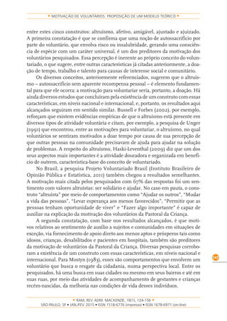 RAM, REV. ADM. MACKENZIE, 16(1), 124-156
on-line)
147
MOTIVAÇÃO DE VOLUNTÁRIOS: PROPOSIÇÃO DE UM MODELO TEÓRICO
entre estes cinco construtos: altruísmo, afetivo, amigável, ajustado e ajuizado.
A primeira constatação é que se confirma que uma noção de autossacrifício por
parte do voluntário, que envolva risco ou insalubridade, gerando uma consciên-
cia de espécie com um caráter universal, é um dos preditores da motivação dos
voluntários pesquisados. Essa percepção é inerente ao próprio conceito do volun-
tariado, o que sugere, entre outras características já citadas anteriormente, a doa-
ção de tempo, trabalho e talento para causas de interesse social e comunitário.
Os diversos conceitos, anteriormente referenciados, sugerem que o altruís-
mo – autossacrifício sem aparente recompensa pessoal – é elemento fundamen-
tal para que ele ocorra: a motivação para voluntariar seria, portanto, a doação. Há
ainda diversos estudos que concluíram pela existência de um construto com essas
características, em níveis nacional e internacional, e, portanto, os resultados aqui
alcançados seguiram em sentido similar. Bussell e Forbes (2002), por exemplo,
reforçam que existem evidências empíricas de que o altruísmo está presente em
diversos tipos de atividade voluntária e citam, por exemplo, a pesquisa de Unger
(1991) que encontrou, entre as motivações para voluntariar, o altruísmo, no qual
voluntários se sentiram motivados a doar tempo por causa de sua percepção de
que outras pessoas na comunidade precisavam de ajuda para ajudar na solução
de problemas. A respeito do altruísmo, Haski-Leventhal (2009) diz que um dos
seus aspectos mais importantes é a atividade douradora e organizada em benefí-
cio de outrem, característica-base do conceito de voluntariado.
No Brasil, a pesquisa Projeto Voluntariado Brasil (Instituto Brasileiro de
Opinião Pública e Estatística, 2011) também chegou a resultados semelhantes.
A motivação mais citada pelos pesquisados com 67% das respostas foi um sen-
timento com valores altruístas: ser solidário e ajudar. No caso em pauta, o cons-
truto “altruísta” por meio de comportamentos como “Ajudar os outros”, “Mudar
a vida das pessoas”, “Levar esperança aos menos favorecidos”, “Permitir que as
pessoas tenham oportunidade de viver” e “Fazer algo importante” é capaz de
auxiliar na explicação da motivação dos voluntários da Pastoral da Criança.
A segunda constatação, com base nos resultados alcançados, é que moti-
vos relativos ao sentimento de auxílio a sujeitos e comunidades em situações de
exceção, via fornecimento de apoio direto aos menos aptos e prósperos tais como
idosos, crianças, desabilitados e pacientes em hospitais, também são preditores
da motivação de voluntários da Pastoral da Criança. Diversas pesquisas corrobo-
ram a existência de um construto com essas características, em níveis nacional e
internacional. Para Mostyn (1983), esses são comportamentos que envolvem um
voluntário que busca o resgate da cidadania, numa perspectiva local. Entre os
pesquisados, há uma busca em suas cidades ou mesmo em seus bairros e até em
suas ruas, por meio das atividades de acompanhamento de gestantes e crianças
recém-nascidas, da melhoria nas condições de vida desses indivíduos.
 