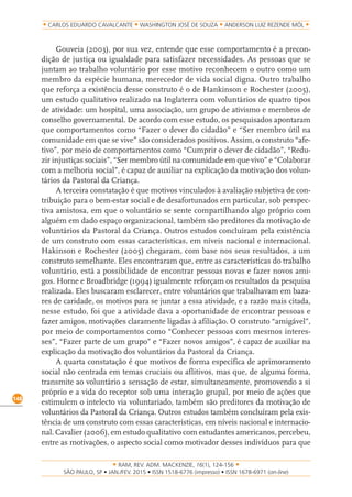 RAM, REV. ADM. MACKENZIE, 16(1), 124-156
on-line)
148
CARLOS EDUARDO CAVALCANTE WASHINGTON JOSÉ DE SOUZA ANDERSON LUIZ REZENDE MÓL
Gouveia (2003), por sua vez, entende que esse comportamento é a precon-
dição de justiça ou igualdade para satisfazer necessidades. As pessoas que se
juntam ao trabalho voluntário por esse motivo reconhecem o outro como um
membro da espécie humana, merecedor de vida social digna. Outro trabalho
que reforça a existência desse construto é o de Hankinson e Rochester (2005),
um estudo qualitativo realizado na Inglaterra com voluntários de quatro tipos
de atividade: um hospital, uma associação, um grupo de ativismo e membros de
conselho governamental. De acordo com esse estudo, os pesquisados apontaram
que comportamentos como “Fazer o dever do cidadão” e “Ser membro útil na
comunidade em que se vive” são considerados positivos. Assim, o construto “afe-
tivo”, por meio de comportamentos como “Cumprir o dever de cidadão”, “Redu-
zir injustiças sociais”, “Ser membro útil na comunidade em que vivo” e “Colaborar
com a melhoria social”, é capaz de auxiliar na explicação da motivação dos volun-
tários da Pastoral da Criança.
A terceira constatação é que motivos vinculados à avaliação subjetiva de con-
tribuição para o bem-estar social e de desafortunados em particular, sob perspec-
tiva amistosa, em que o voluntário se sente compartilhando algo próprio com
alguém em dado espaço organizacional, também são preditores da motivação de
voluntários da Pastoral da Criança. Outros estudos concluíram pela existência
de um construto com essas características, em níveis nacional e internacional.
Hakinson e Rochester (2005) chegaram, com base nos seus resultados, a um
construto semelhante. Eles encontraram que, entre as características do trabalho
voluntário, está a possibilidade de encontrar pessoas novas e fazer novos ami-
gos. Horne e Broadbridge (1994) igualmente reforçam os resultados da pesquisa
realizada. Eles buscaram esclarecer, entre voluntários que trabalhavam em baza-
res de caridade, os motivos para se juntar a essa atividade, e a razão mais citada,
nesse estudo, foi que a atividade dava a oportunidade de encontrar pessoas e
fazer amigos, motivações claramente ligadas à afiliação. O construto “amigável”,
por meio de comportamentos como “Conhecer pessoas com mesmos interes-
ses”, “Fazer parte de um grupo” e “Fazer novos amigos”, é capaz de auxiliar na
explicação da motivação dos voluntários da Pastoral da Criança.
A quarta constatação é que motivos de forma específica de aprimoramento
social não centrada em temas cruciais ou aflitivos, mas que, de alguma forma,
transmite ao voluntário a sensação de estar, simultaneamente, promovendo a si
próprio e a vida do receptor sob uma interação grupal, por meio de ações que
estimulem o intelecto via voluntariado, também são preditores da motivação de
voluntários da Pastoral da Criança. Outros estudos também concluíram pela exis-
tência de um construto com essas características, em níveis nacional e internacio-
nal. Cavalier (2006), em estudo qualitativo com estudantes americanos, percebeu,
entre as motivações, o aspecto social como motivador desses indivíduos para que
 