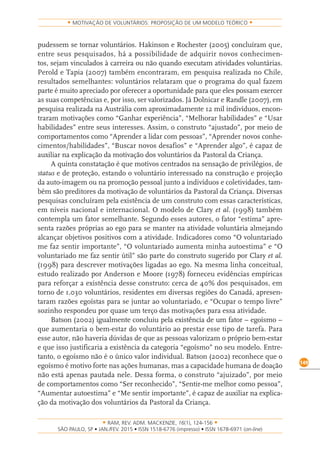 RAM, REV. ADM. MACKENZIE, 16(1), 124-156
on-line)
149
MOTIVAÇÃO DE VOLUNTÁRIOS: PROPOSIÇÃO DE UM MODELO TEÓRICO
pudessem se tornar voluntários. Hakinson e Rochester (2005) concluíram que,
entre seus pesquisados, há a possibilidade de adquirir novos conhecimen-
tos, sejam vinculados à carreira ou não quando executam atividades voluntárias.
Perold e Tapia (2007) também encontraram, em pesquisa realizada no Chile,
resultados semelhantes: voluntários relataram que o programa do qual fazem
parte é muito apreciado por oferecer a oportunidade para que eles possam exercer
as suas competências e, por isso, ser valorizados. Já Dolnicar e Randle (2007), em
pesquisa realizada na Austrália com aproximadamente 12 mil indivíduos, encon-
traram motivações como “Ganhar experiência”, “Melhorar habilidades” e “Usar
habilidades” entre seus interesses. Assim, o construto “ajustado”, por meio de
comportamentos como “Aprender a lidar com pessoas”, “Aprender novos conhe-
cimentos/habilidades”, “Buscar novos desafios” e “Aprender algo”, é capaz de
auxiliar na explicação da motivação dos voluntários da Pastoral da Criança.
A quinta constatação é que motivos centrados na sensação de privilégios, de
status e de proteção, estando o voluntário interessado na construção e projeção
da auto-imagem ou na promoção pessoal junto a indivíduos e coletividades, tam-
bém são preditores da motivação de voluntários da Pastoral da Criança. Diversas
pesquisas concluíram pela existência de um construto com essas características,
em níveis nacional e internacional. O modelo de Clary et al. (1998) também
contempla um fator semelhante. Segundo esses autores, o fator “estima” apre-
senta razões próprias ao ego para se manter na atividade voluntária almejando
alcançar objetivos positivos com a atividade. Indicadores como “O voluntariado
me faz sentir importante”, “O voluntariado aumenta minha autoestima” e “O
voluntariado me faz sentir útil” são parte do construto sugerido por Clary et al.
(1998) para descrever motivações ligadas ao ego. Na mesma linha conceitual,
estudo realizado por Anderson e Moore (1978) forneceu evidências empíricas
para reforçar a existência desse construto: cerca de 40% dos pesquisados, em
torno de 1.030 voluntários, residentes em diversas regiões do Canadá, apresen-
taram razões egoístas para se juntar ao voluntariado, e “Ocupar o tempo livre”
sozinho respondeu por quase um terço das motivações para essa atividade.
Batson (2002) igualmente concluiu pela existência de um fator – egoísmo –
que aumentaria o bem-estar do voluntário ao prestar esse tipo de tarefa. Para
esse autor, não haveria dúvidas de que as pessoas valorizam o próprio bem-estar
e que isso justificaria a existência da categoria “egoísmo” no seu modelo. Entre-
tanto, o egoísmo não é o único valor individual. Batson (2002) reconhece que o
egoísmo é motivo forte nas ações humanas, mas a capacidade humana de doação
não está apenas pautada nele. Dessa forma, o construto “ajuizado”, por meio
de comportamentos como “Ser reconhecido”, “Sentir-me melhor como pessoa”,
“Aumentar autoestima” e “Me sentir importante”, é capaz de auxiliar na explica-
ção da motivação dos voluntários da Pastoral da Criança.
 