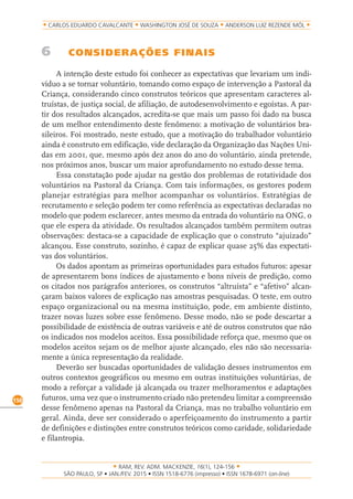 RAM, REV. ADM. MACKENZIE, 16(1), 124-156
on-line)
150
CARLOS EDUARDO CAVALCANTE WASHINGTON JOSÉ DE SOUZA ANDERSON LUIZ REZENDE MÓL
6 CONSIDERAÇÕES FINAIS
A intenção deste estudo foi conhecer as expectativas que levariam um indi-
víduo a se tornar voluntário, tomando como espaço de intervenção a Pastoral da
Criança, considerando cinco construtos teóricos que apresentam caracteres al-
truístas, de justiça social, de afiliação, de autodesenvolvimento e egoístas. A par-
tir dos resultados alcançados, acredita-se que mais um passo foi dado na busca
de um melhor entendimento deste fenômeno: a motivação de voluntários bra-
sileiros. Foi mostrado, neste estudo, que a motivação do trabalhador voluntário
ainda é construto em edificação, vide declaração da Organização das Nações Uni-
das em 2001, que, mesmo após dez anos do ano do voluntário, ainda pretende,
nos próximos anos, buscar um maior aprofundamento no estudo desse tema.
Essa constatação pode ajudar na gestão dos problemas de rotatividade dos
voluntários na Pastoral da Criança. Com tais informações, os gestores podem
planejar estratégias para melhor acompanhar os voluntários. Estratégias de
recrutamento e seleção podem ter como referência as expectativas declaradas no
modelo que podem esclarecer, antes mesmo da entrada do voluntário na ONG, o
que ele espera da atividade. Os resultados alcançados também permitem outras
observações: destaca-se a capacidade de explicação que o construto “ajuizado”
alcançou. Esse construto, sozinho, é capaz de explicar quase 25% das expectati-
vas dos voluntários.
Os dados apontam as primeiras oportunidades para estudos futuros: apesar
de apresentarem bons índices de ajustamento e bons níveis de predição, como
os citados nos parágrafos anteriores, os construtos “altruísta” e “afetivo” alcan-
çaram baixos valores de explicação nas amostras pesquisadas. O teste, em outro
espaço organizacional ou na mesma instituição, pode, em ambiente distinto,
trazer novas luzes sobre esse fenômeno. Desse modo, não se pode descartar a
possibilidade de existência de outras variáveis e até de outros construtos que não
os indicados nos modelos aceitos. Essa possibilidade reforça que, mesmo que os
modelos aceitos sejam os de melhor ajuste alcançado, eles não são necessaria-
mente a única representação da realidade.
Deverão ser buscadas oportunidades de validação desses instrumentos em
outros contextos geográficos ou mesmo em outras instituições voluntárias, de
modo a reforçar a validade já alcançada ou trazer melhoramentos e adaptações
futuros, uma vez que o instrumento criado não pretendeu limitar a compreensão
desse fenômeno apenas na Pastoral da Criança, mas no trabalho voluntário em
geral. Ainda, deve ser considerado o aperfeiçoamento do instrumento a partir
de definições e distinções entre construtos teóricos como caridade, solidariedade
e filantropia.
 
