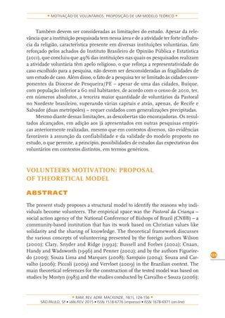 RAM, REV. ADM. MACKENZIE, 16(1), 124-156
on-line)
151
MOTIVAÇÃO DE VOLUNTÁRIOS: PROPOSIÇÃO DE UM MODELO TEÓRICO
Também devem ser consideradas as limitações do estudo. Apesar da rele-
vância que a instituição pesquisada tem nessa área e de a atividade ter forte influên-
cia da religião, característica presente em diversas instituições voluntárias, fato
reforçado pelos achados do Instituto Brasileiro de Opinião Pública e Estatística
(2011), que concluiu que 49% das instituições nas quais os pesquisados realizam
a atividade voluntária têm apelo religioso, o que reforça a representatividade do
caso escolhido para a pesquisa, não devem ser desconsideradas as fragilidades de
um estudo de caso. Além disso, o fato de a pesquisa ter se limitado às cidades com-
ponentes da Diocese de Pesqueira/PE – apesar de uma das cidades, Buíque,
com população inferior a 60 mil habitantes, de acordo com o censo de 2010, ter,
em números absolutos, a terceira maior quantidade de voluntários da Pastoral
no Nordeste brasileiro, superando várias capitais e atrás, apenas, de Recife e
Salvador (duas metrópoles) – requer cuidados com generalizações precipitadas.
Mesmo diante dessas limitações, as descobertas são encorajadoras. Os resul-
tados alcançados, em adição aos já apresentados em outras pesquisas empíri-
cas anteriormente realizadas, mesmo que em contextos diversos, são evidências
favoráveis à assunção da confiabilidade e da validade do modelo proposto no
estudo, o que permite, a princípio, possibilidades de estudos das expectativas dos
voluntários em contextos distintos, em termos genéricos.
VOLUNTEERS MOTIVATION: PROPOSAL
OF THEORETICAL MODEL
ABSTRACT
The present study proposes a structural model to identify the reasons why indi-
viduals become volunteers. The empirical space was the Pastoral da Criança –
social action agency of the National Conference of Bishops of Brazil (CNBB) – a
community-based institution that has its work based on Christian values like
solidarity and the sharing of knowledge. The theoretical framework discusses
the various concepts of volunteering presented by the foreign authors Wilson
(2000); Clary, Snyder and Ridge (1992); Bussell and Forbes (2002); Cnaan,
Handy and Wadsworth (1996) and Penner (2002); and by the authors Figueire-
do (2005); Souza Lima and Marques (2008); Sampaio (2004); Souza and Car-
valho (2006); Piccoli (2009) and Vervloet (2009) in the Brazilian context. The
main theoretical references for the construction of the tested model was based on
studies by Mostyn (1983) and the studies conducted by Carvalho e Souza (2006);
 