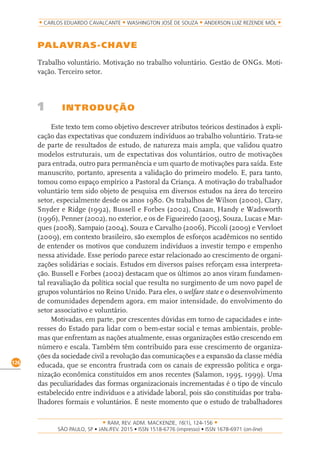 RAM, REV. ADM. MACKENZIE, 16(1), 124-156
on-line)
126
CARLOS EDUARDO CAVALCANTE WASHINGTON JOSÉ DE SOUZA ANDERSON LUIZ REZENDE MÓL
PALAVRAS-CHAVE
Trabalho voluntário. Motivação no trabalho voluntário. Gestão de ONGs. Moti-
vação. Terceiro setor.
1 INTRODUÇÃO
Este texto tem como objetivo descrever atributos teóricos destinados à expli-
cação das expectativas que conduzem indivíduos ao trabalho voluntário. Trata-se
de parte de resultados de estudo, de natureza mais ampla, que validou quatro
modelos estruturais, um de expectativas dos voluntários, outro de motivações
para entrada, outro para permanência e um quarto de motivações para saída. Este
manuscrito, portanto, apresenta a validação do primeiro modelo. E, para tanto,
tomou como espaço empírico a Pastoral da Criança. A motivação do trabalhador
voluntário tem sido objeto de pesquisa em diversos estudos na área do terceiro
setor, especialmente desde os anos 1980. Os trabalhos de Wilson (2000), Clary,
Snyder e Ridge (1992), Bussell e Forbes (2002), Cnaan, Handy e Wadsworth
(1996), Penner (2002), no exterior, e os de Figueiredo (2005), Souza, Lucas e Mar-
ques (2008), Sampaio (2004), Souza e Carvalho (2006), Piccoli (2009) e Vervloet
(2009), em contexto brasileiro, são exemplos de esforços acadêmicos no sentido
de entender os motivos que conduzem indivíduos a investir tempo e empenho
nessa atividade. Esse período parece estar relacionado ao crescimento de organi-
zações solidárias e sociais. Estudos em diversos países reforçam essa interpreta-
ção. Bussell e Forbes (2002) destacam que os últimos 20 anos viram fundamen-
tal reavaliação da política social que resulta no surgimento de um novo papel de
grupos voluntários no Reino Unido. Para eles, o welfare state e o desenvolvimento
de comunidades dependem agora, em maior intensidade, do envolvimento do
setor associativo e voluntário.
Motivadas, em parte, por crescentes dúvidas em torno de capacidades e inte-
resses do Estado para lidar com o bem-estar social e temas ambientais, proble-
mas que enfrentam as nações atualmente, essas organizações estão crescendo em
número e escala. Também têm contribuído para esse crescimento de organiza-
ções da sociedade civil a revolução das comunicações e a expansão da classe média
educada, que se encontra frustrada com os canais de expressão política e orga-
nização econômica constituídos em anos recentes (Salamon, 1995, 1999). Uma
das peculiaridades das formas organizacionais incrementadas é o tipo de vínculo
estabelecido entre indivíduos e a atividade laboral, pois são constituídas por traba-
lhadores formais e voluntários. É neste momento que o estudo de trabalhadores
 
