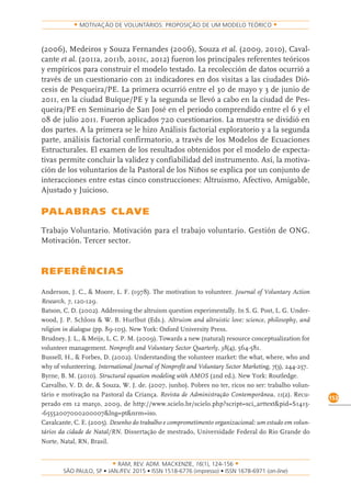 RAM, REV. ADM. MACKENZIE, 16(1), 124-156
on-line)
153
MOTIVAÇÃO DE VOLUNTÁRIOS: PROPOSIÇÃO DE UM MODELO TEÓRICO
(2006), Medeiros y Souza Fernandes (2006), Souza et al. (2009, 2010), Caval-
cante et al. (2011a, 2011b, 2011c, 2012) fueron los principales referentes teóricos
y empíricos para construir el modelo testado. La recolección de datos ocurrió a
través de un cuestionario con 21 indicadores en dos visitas a las ciudades Dió-
cesis de Pesqueira/PE. La primera ocurrió entre el 30 de mayo y 3 de junio de
2011, en la ciudad Buíque/PE y la segunda se llevó a cabo en la ciudad de Pes-
queira/PE en Seminario de San José en el periodo comprendido entre el 6 y el
08 de julio 2011. Fueron aplicados 720 cuestionarios. La muestra se dividió en
dos partes. A la primera se le hizo Análisis factorial exploratorio y a la segunda
parte, análisis factorial confirmatorio, a través de los Modelos de Ecuaciones
Estructurales. El examen de los resultados obtenidos por el modelo de expecta-
tivas permite concluir la validez y confiabilidad del instrumento. Así, la motiva-
ción de los voluntarios de la Pastoral de los Niños se explica por un conjunto de
interacciones entre estas cinco construcciones: Altruismo, Afectivo, Amigable,
Ajustado y Juicioso.
PALABRAS CLAVE
Trabajo Voluntario. Motivación para el trabajo voluntario. Gestión de ONG.
Motivación. Tercer sector.
REFERÊNCIAS
Anderson, J. C., & Moore, L. F. (1978). The motivation to volunteer. Journal of Voluntary Action
Research, 7, 120-129.
Batson, C. D. (2002). Addressing the altruism question experimentally. In S. G. Post, L. G. Under-
wood, J. P. Schloss & W. B. Hurlbut (Eds.). Altruism and altruistic love: science, philosophy, and
religion in dialogue (pp. 89-105). New York: Oxford University Press.
Brudney, J. L., & Meijs, L. C. P. M. (2009). Towards a new (natural) resource conceptualization for
volunteer management. Nonprofit and Voluntary Sector Quarterly, 38(4), 564-581.
Bussell, H., & Forbes, D. (2002). Understanding the volunteer market: the what, where, who and
why of volunteering. International Journal of Nonprofit and Voluntary Sector Marketing, 7(3), 244-257.
Byrne, B. M. (2010). Structural equation modeling with AMOS (2nd ed.). New York: Routledge.
Carvalho, V. D. de, & Souza, W. J. de. (2007, junho). Pobres no ter, ricos no ser: trabalho volun-
tário e motivação na Pastoral da Criança. Revista de Administração Contemporânea, 11(2). Recu-
perado em 12 março, 2009, de http://www.scielo.br/scielo.php?script=sci_arttext&pid=S1415-
-65552007000200007&lng=pt&nrm=iso.
Cavalcante, C. E. (2005). Desenho do trabalho e comprometimento organizacional: um estudo em volun-
tários da cidade de Natal/RN. Dissertação de mestrado, Universidade Federal do Rio Grande do
Norte, Natal, RN, Brasil.
 
