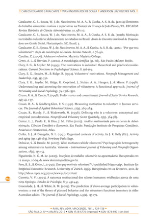 RAM, REV. ADM. MACKENZIE, 16(1), 124-156
on-line)
154
CARLOS EDUARDO CAVALCANTE WASHINGTON JOSÉ DE SOUZA ANDERSON LUIZ REZENDE MÓL
Cavalcante, C. E., Souza, W. J. de, Nascimento, M. A. A., & Cunha, A. S. R. da. (2011a) Elementos
do trabalho voluntário: motivos e expectativas na Pastoral da Criança de João Pessoa/PB. RECADM:
Revista Eletrônica de Ciência Administrativa, 10, 98-110.
Cavalcante, C. E., Souza, W. J. de, Nascimento, M. A. A., & Cunha, A. S. R. da. (2011b). Motivação
no trabalho voluntário: delineamento de estudos no Brasil. Anais do Encontro Nacional de Pesquisa-
dores em Gestão Social, Florianópolis, SC, Brasil, 5.
Cavalcante, C. E., Souza, W. J. de, Nascimento, M. A. A., & Cunha, A. S. R. da. (2012). “Por que sou
voluntário?”: etapa de construção de escala. Revista Pretexto, 2, 76-90.
Cavalier, C. (2006). Adolescent volunteer. Marietta: Marietta College.
Cervo, A. L., & Bervian, P. (2002). A metodologia científica (5a. ed.). São Paulo: Makron Books.
Clary, E. G., & Snyder, M. (1999). The motivations to volunteer: theoretical and practical conside-
rations. Current Directions in Psychological Science, 8, 156-159.
Clary, E. G., Snyder, M., & Ridge, R. (1992). Volunteers’ motivations. Nonprofit Management and
Leadership, 2(4), 333-350.
Clary, E. G., Snyder, M., Ridge, R., Copeland, J., Stukas, A. A., Haugen, J., & Miene, P. (1998).
Understanding and assessing the motivation of volunteers: A functional approach. Journal of
Personality and Social Psychology, 74, 1516-1530.
Cnaan, R. A., & Cascio, T. (1998). Performance and commitment. Journal of Social Service Research,
24(3-4), 1-37.
Cnaan, R. A., & Goldberg-Glen, R. S. (1991). Measuring motivation to volunteer in human servi-
ces. The Journal of Applied Behavioral Science, 27(3), 269-284.
Cnaan, R., Handy, F., & Wadsworth, M. (1996). Defining who is a volunteer: conceptual and
empirical considerations. Nonprofit and Voluntary Sector Quarterly, 25(3), 364-383.
Corrar, L. J., Paulo. E., & Dias, J. M., Filho (2007). Análise multivariada para os cursos de Admi-
nistração, Ciências Contábeis e Economia. São Paulo: Fundação Instituto de Pesquisas Contábeis,
Atuariais e Financeiras, Atlas.
Cutler, S. J., & Danigelis, N. L. (1993). Organized contexts of activity. In J. R. Kelly (Ed.). Activity
and aging (pp. 146-163). Newbury Park: Sage.
Dolnicar, S., & Randle, M. (2007). What motivates which volunteers? Psychographic heterogeneity
among volunteers in Australia. Voluntas – International Journal of Voluntary and Nonprofit Organi-
zations, 18(2), 135-155.
Figueiredo, N. C. M. de. (2005). Interfaces do trabalho voluntário na aposentadoria. Recuperado em
12 março, 2009, de www.dominiopublico.gov.br.
Frey, B. S., & Götte, L. (1999). Does pay motivate volunteers? Unpublished Manuscript. Institute for
Empirical Economic Research, University of Zurich, 1999. Recuperado em 22 fevereiro, 2011, de
http://ideas.repec.org/p/zur/iewwpx/007.html.
Gouveia, V. V. (2003). A natureza motivacional dos valores humanos: evidências acerca de uma
nova tipologia. Estudos de Psicologia, 8(3), 431-443.
Greenslade, J. H., & White, K. M. (2005). The prediction of above-average participation in volun-
teerism: a test of the theory of planned behavior and the volunteers functions inventory in older
Australian adults. The Journal of Social Psychology, 145(2), 155-172.
 