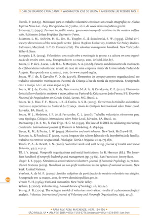 RAM, REV. ADM. MACKENZIE, 16(1), 124-156
on-line)
156
CARLOS EDUARDO CAVALCANTE WASHINGTON JOSÉ DE SOUZA ANDERSON LUIZ REZENDE MÓL
Piccoli, P. (2009). Motivação para o trabalho voluntário contínuo: um estudo etnográfico no Núcleo
Espírita Nosso Lar, 2009. Recuperado em 7 julho, 2011, de www.dominiopublico.gov.br.
Salamon, L. (1995). Partners in public service: government-nonprofit relations in the modern welfare
state. Baltimore: Johns Hopkins University Press.
Salamon. L. M., Anheier, H. K., List, R., Toupler, S., & Sokolowski, S. W. (1999). Global civil
society: dimensions of the non-profit sector, Johns Hopkins University, Institute for Policy Studies,
Baltimore, Maryland. In T. D. Connors (Ed.). The volunteer management handbook. New York: John
Wiley & Sons.
Sampaio, J. R. (2004). Voluntários: um estudo sobre a motivação de pessoas e a cultura em uma organi-
zação do terceiro setor, 2004. Recuperado em 12 março, 2011, de bdtd.ibict.br/.
Souza, C. P. da S., Lucas, L. de B. L., & Marques, A. A. (2008). Fatores condicionantes da motivação
de colaboradores voluntários: estudo de caso de uma empresa júnior da Universidade Federal de
Alagoas. Recuperado em 12 março, 2011, de www.anpad.org.br.
Souza, W. J. de, & Carvalho V. D. de. (2006). Elementos do comportamento organizacional no
trabalho voluntário: motivação na Pastoral da Criança à luz da teoria da expectância. Recuperado
em 12 março, 2011, de www.anpad.org.br.
Souza, W. J. de, Cunha, A. S. R. da, Nascimento, M. A. A., & Cavalcante, C. E. (2010). Elementos
do trabalho voluntário: motivos e expectativas na Pastoral da Criança em João Pessoa/PB. Encontro
Nacional de Pesquisadores em Gestão Social, Lavras, MG, Brasil, 2.
Souza, W. J., Dias, T. F., Moura, L. R., & Cunha, A. S. R. (2009). Elementos do trabalho voluntário:
motivos e expectativas na Pastoral da Criança. Anais do Colóquio Internacional sobre Poder Local,
Salvador, BA, Brasil, 11.
Souza, W. J., Medeiros, J. P. de, & Fernandes, C. L. (2006). Trabalho voluntário: elementos para
uma tipologia. Colóquio Internacional sobre Poder Local, Salvador, BA, Brasil, 10.
Steenkamp, J-B. E. M., & Van Trijp, H. C. M. (1991). The use of LISREL in validating marketing
constructs. International Journal of Research in Marketing, 8, 283-299.
Steers, R., M., & Porter, L. W. (1991). Motivation and work behavior. New York: McGraw-Hill.
Tamayo, A., & Paschoal, T. (2005, maio). Impacto dos valores laborais e da interferência da família:
trabalho no estresse ocupacional. Psicologia: Teoria e Pesquisa, 21(2), 173-180.
Thoits, P. A., & Hewitt, L. N. (2001). Volunteer work and well being. Journal of Health and Social
Behavior, 42(2), 115-131.
Til, J. V. (1994). Nonprofit organizations and social institutions. In R. Herman (Ed.). The Jossey-
Bass handbook of nonprofit leadership and management (pp. 39-62). San Francisco: Jossey-Bass.
Unger, L. S. (1991). Altruism as a motivation to volunteer. Journal of Economic Psychology, 12, 71-100.
United Nations (2003). Handbook on non-profit institutions in the system of national accounts. New
York: United Nations.
Vervloet, A. de M. P. (2009). Sentidos subjetivos da participação do mesário voluntário nas eleições.
Recuperado em 12 março, 2011, de www.dominiopublico.gov.br.
Vroom V. H. (1964).Work and motivation. New York: Wiley.
Wilson, J. (2000). Volunteering. Annual Review of Sociology, 26, 215-240.
Yeung, A. B. (2004). The octagon model of volunteer motivation: results of a phenomenological
analysis. Voluntas: International Journal of Voluntary and Nonprofit Organizations, 15(1), 21-46.
 