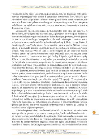 RAM, REV. ADM. MACKENZIE, 16(1), 124-156
on-line)
127
MOTIVAÇÃO DE VOLUNTÁRIOS: PROPOSIÇÃO DE UM MODELO TEÓRICO
voluntários ganha maior importância, pois há uma série de diferenças entre eles e
entre as organizações onde atuam. É pertinente, entre outros fatos, destacar que
voluntários têm carga horária menor, entre quatro e seis horas semanais, são
menos influenciados pela cultura da organização que integram e doam tempo de
trabalho em sociedades em que este, convencionalmente, é mercadoria – objeto
de compra e venda.
Voluntários não são motivados nem admitidos com base em salários, e,
dessa forma, motivações não materiais são, a princípio, as principais diferenças
entre trabalhadores pagos e voluntários. Tais diferenças, portanto, devem produ-
zir teorias e práticas de gestão específicas, de modo a incorporar características
próprias e a natureza do trabalho voluntário (Brudney & Meijs, 2009; Cnaan &
Cascio, 1998; Liao-Troth, 2001). Nesse sentido, para Musick e Wilson (2000,
2008), a motivação assume importante papel nos estudos a respeito do volun-
tariado. Para Musick e Wilson (2008), as motivações de um indivíduo podem
ajudar a definir se a atividade que está sendo executada pode, ou não, ser consi-
derada voluntária. Literatura no tema (McCurley & Lynch, 1998; Mostyn, 1983;
Wilson, 2000; Hunstinx et al., 2010) indica que a motivação no trabalho voluntá-
rio é explicada por um conjunto particular de valores, entre os quais o altruísmo,
o interesse individual em contribuir e a sociabilidade, além de razões religiosas
e sentimentos de culpa, de obrigação ou de responsabilidade e, até, de egoísmo.
Há, portanto, motivos diversos para se filiar ao trabalho voluntário. Usual-
mente, parece haver uma combinação de altruísmo e egoísmo nas razões decla-
radas pelos voluntários para justificar suas escolhas, para se juntar a alguma
atividade. Essa combinação, para Martin (1994), Til (1994) e Yeung (2004), é
regra e não exceção, quando se concluem estudos acerca da motivação voluntária.
É, pois, com base nesses entendimentos preliminares, que o presente estudo
delineia as expectativas dos trabalhadores voluntários na Pastoral da Criança,
organização que atua em todo o território nacional e tem como principal ativi-
dade o desenvolvimento da criança desde o nascimento até os 6 anos de idade.
A Pastoral da Criança (2011) conta com aproximadamente 267 mil voluntários
e atende 1,9 milhão de crianças em 42.020 comunidades de 4.063 municípios.
Pela vasta quantidade de voluntários nela atuantes e pela importância e abran-
gência que detém, em níveis nacional e internacional, a Pastoral da Criança foi
escolhida como objeto de pesquisa.
Há nítidos potenciais e contribuições do estudo no tocante ao aprimoramen-
to na gestão de pessoas e processos em organizações de trabalho voluntário e,
no campo teórico, possibilidades de replicação e testes da escala em outras ins-
tituições do segmento. Logo, os resultados alcançados são relevantes ao enten-
dimento do comportamento organizacional em ações voluntárias e oferecem
subsídios à Pastoral da Criança no gerenciamento da rotatividade de voluntários.
 