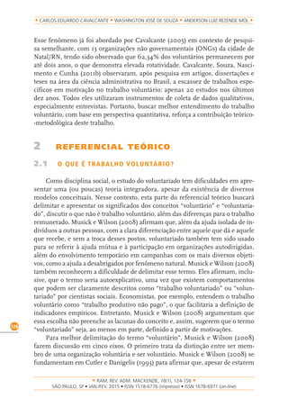 RAM, REV. ADM. MACKENZIE, 16(1), 124-156
on-line)
128
CARLOS EDUARDO CAVALCANTE WASHINGTON JOSÉ DE SOUZA ANDERSON LUIZ REZENDE MÓL
Esse fenômeno já foi abordado por Cavalcante (2005) em contexto de pesqui-
sa semelhante, com 13 organizações não governamentais (ONGs) da cidade de
Natal/RN, tendo sido observado que 62,34% dos voluntários permanecem por
até dois anos, o que demonstra elevada rotatividade. Cavalcante, Souza, Nasci-
mento e Cunha (2011b) observaram, após pesquisa em artigos, dissertações e
teses na área da ciência administrativa no Brasil, a escassez de trabalhos espe-
cíficos em motivação no trabalho voluntário: apenas 20 estudos nos últimos
dez anos. Todos eles utilizaram instrumentos de coleta de dados qualitativos,
especialmente entrevistas. Portanto, buscar melhor entendimento do trabalho
voluntário, com base em perspectiva quantitativa, reforça a contribuição teórico-
-metodológica deste trabalho.
2 REFERENCIAL TEÓRICO
2.1 O QUE É TRABALHO VOLUNTÁRIO?
Como disciplina social, o estudo do voluntariado tem dificuldades em apre-
sentar uma (ou poucas) teoria integradora, apesar da existência de diversos
modelos conceituais. Nesse contexto, esta parte do referencial teórico buscará
delimitar e apresentar os significados dos conceitos “voluntário” e “voluntaria-
do”, discutir o que não é trabalho voluntário, além das diferenças para o trabalho
remunerado. Musick e Wilson (2008) afirmam que, além da ajuda isolada de in-
divíduos a outras pessoas, com a clara diferenciação entre aquele que dá e aquele
que recebe, e sem a troca desses postos, voluntariado também tem sido usado
para se referir à ajuda mútua e à participação em organizações autodirigidas,
além do envolvimento temporário em campanhas com os mais diversos objeti-
vos, como a ajuda a desabrigados por fenômeno natural. Musick e Wilson (2008)
também reconhecem a dificuldade de delimitar esse termo. Eles afirmam, inclu-
sive, que o termo seria autoexplicativo, uma vez que existem comportamentos
que podem ser claramente descritos como “trabalho voluntariado” ou “volun-
tariado” por cientistas sociais. Economistas, por exemplo, entendem o trabalho
voluntário como “trabalho produtivo não pago”, o que facilitaria a definição de
indicadores empíricos. Entretanto, Musick e Wilson (2008) argumentam que
essa escolha não preenche as lacunas do conceito e, assim, sugerem que o termo
“voluntariado” seja, ao menos em parte, definido a partir de motivações.
Para melhor delimitação do termo “voluntário”, Musick e Wilson (2008)
fazem discussão em cinco eixos. O primeiro trata da distinção entre ser mem-
bro de uma organização voluntária e ser voluntário. Musick e Wilson (2008) se
fundamentam em Cutler e Danigelis (1993) para afirmar que, apesar de estarem
 