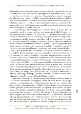 RAM, REV. ADM. MACKENZIE, 16(1), 124-156
on-line)
129
MOTIVAÇÃO DE VOLUNTÁRIOS: PROPOSIÇÃO DE UM MODELO TEÓRICO
relacionados, participação em organizações voluntárias e voluntariado não são
a mesma coisa. Aqui, eles parecem seguir preceitos da United Nations (2003),
que igualmente entende que o indivíduo não precisa fazer parte de organiza-
ção voluntária para executar atividades voluntárias. Os autores diferem, ainda, o
nível de envolvimento do indivíduo. Pessoas que fazem parte de uma associação
voluntária, mas que se limitam às atividades administrativas, devem ser vistas
com ressalvas, pois elas fazem uso dos resultados gerados pelos outros membros
sem, efetivamente, contribuir com eles.
O segundo trata de abordagem que relaciona perdas e ganhos (net-cost
approach) e considera ganhos materiais auferidos com a atividade. Para os auto-
res, quando se pensa no termo “voluntariado”, normalmente se acredita que o
indivíduo está fazendo algum sacrifício para ajudar outrem, uma organização
ou uma causa. Significa dizer que a atividade pode ser considerada em termos
de “perdas versus ganhos”. Isso ocorre porque as atividades humanas são larga-
mente consideradas em termos utilitários, e somente as que conseguem ter mais
recompensas do que custos são executadas. O trabalho voluntário é justamente
um comportamento que viola essa regra (Cnaan et al., 1996; Musick & Wilson,
2008). Assim, para que uma atividade seja considerada voluntária, o indivíduo
não pode ter ganhos materiais, e, se tiver, os ganhos precisam ser menores do
que os custos em executar o trabalho. Entretanto, o pagamento dos gastos para
executar a tarefa, como transporte ou alimentação, é aceito em diversas socieda-
des, a exemplo da americana e inglesa. Portanto, quanto mais benefícios o indiví-
duo tiver com a atividade, menos ele será considerado um voluntário e vice-versa.
Assim, não há nenhuma possibilidade para ganhos materiais com a atividade,
mesmo competências profissionais ou redes de relacionamento profissionais.
Desse modo, se uma pessoa faz trabalho voluntário apenas porque quer melho-
rar competências, isso pode ser tão utilitário que certamente não poderá ser con-
siderado como doação de tempo. Portanto, essa leitura considera o motivo do ato
voluntário (Frey & Götte, 1999; Musick & Wilson, 2008).
Motivos ou motivações também podem ajudar na tarefa de definição do termo
e são, assim, o terceiro eixo adotado pelos autores. Musick e Wilson (2008) suge-
rem que as pessoas podem até se beneficiar com o trabalho, mas isso não pode
ser a motivação para continuar na atividade. Essas pessoas continuariam atuando
mesmo que esses benefícios cessassem. Em algumas comunidades, ser conse-
lheiro em instituições culturais é símbolo de status. Nessa posição, os indivíduos
precisam até fazer doações em dinheiro. Mas a suspeita de que essa posição está
sendo comprada pela doação em dinheiro pode excluí-lo da atividade. Ostrower
(2002, p. 50) que chegou a esses resultados diz que o indivíduo deve demonstrar
“que seu coração está no lugar correto”. Por isso, algumas organizações voluntá-
rias resistem em oferecer recompensas financeiras (desconto em impostos, por
 